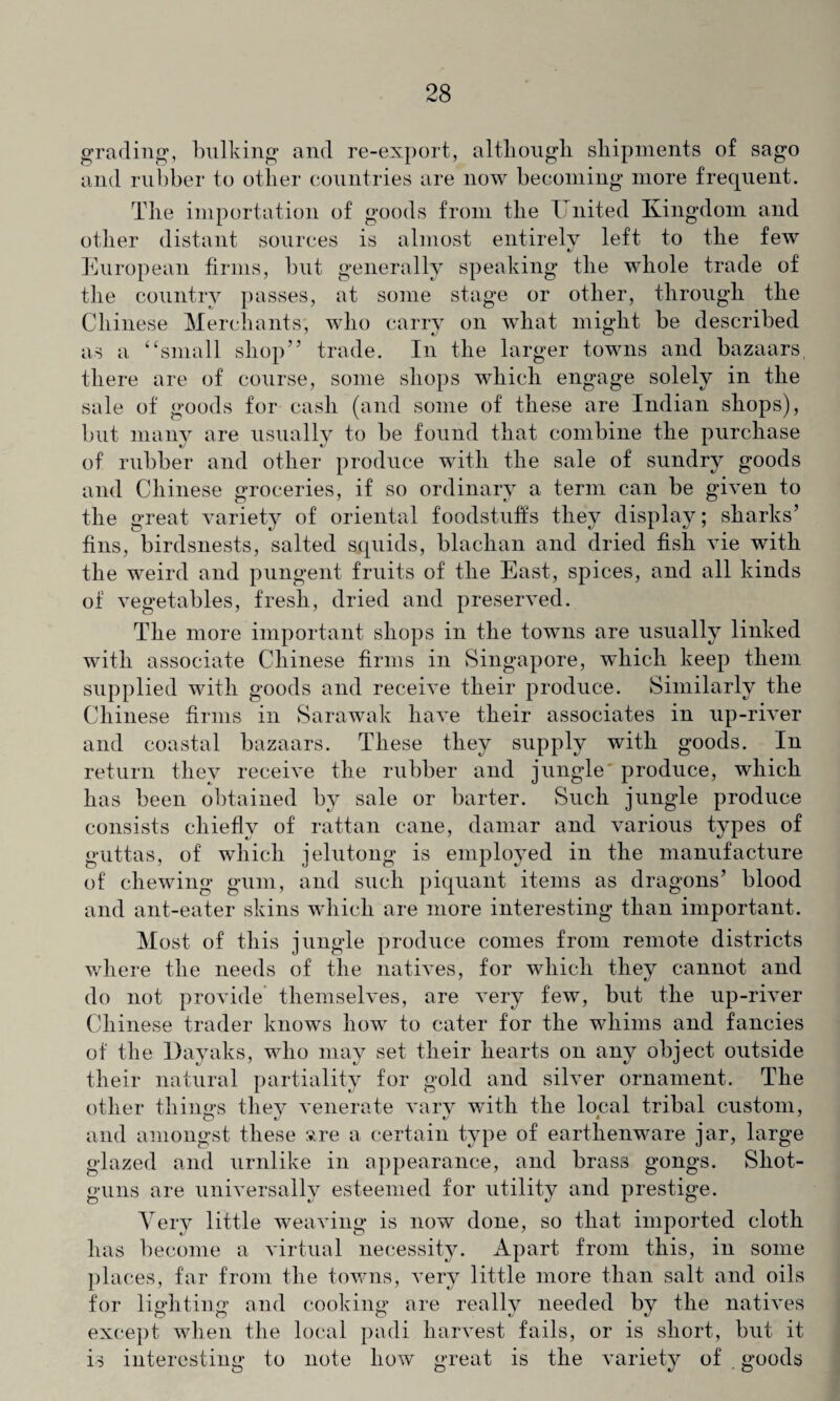 grading, bulking and re-export, although shipments of sago and rubber to other countries are now becoming more frequent. The importation of goods from the United Kingdom and other distant sources is almost entirely left to the few European firms, but generally speaking the whole trade of the country passes, at some stage or other, through the Chinese Merchants', who carry on what might be described as a “small shop” trade. In the larger towns and bazaars there are of course, some shops which engage solely in the sale of goods for cash (and some of these are Indian shops), but many are usually to be found that combine the purchase of rubber and other produce with the sale of sundry goods and Chinese groceries, if so ordinary a term can be given to the great variety of oriental foodstuffs they display; sharks’ fins, birdsnests, salted squids, blachan and dried fish vie with the weird and pungent fruits of the East, spices, and all kinds of vegetables, fresh, dried and preserved. The more important shops in the towns are usually linked with associate Chinese firms in Singapore, which keep them supplied with goods and receive their produce. Similarly the Chinese firms in Sarawak have their associates in up-river and coastal bazaars. These they supply with goods. In return they receive the rubber and jungle produce, which has been obtained by sale or barter. Such jungle produce consists chiefly of rattan cane, damar and various types of guttas, of which jelutong is employed in the manufacture of chewing gum, and such piquant items as dragons’ blood and ant-eater skins which are more interesting than important. Most of this jungle produce conies from remote districts where the needs of the natives, for which they cannot and do not provide themselves, are very few, but the up-river Chinese trader knows how to cater for the whims and fancies of the Dayaks, who may set their hearts on any object outside their natural partiality for gold and silver ornament. The other things they venerate vary with the local tribal custom, and amongst these sre a certain type of earthenware jar, large glazed and urnlike in appearance, and brass gongs. Shot¬ guns are universally esteemed for utility and prestige. Very little weaving is now done, so that imported cloth has become a virtual necessity. Apart from this, in some places, far from the towns, very little more than salt and oils for lighting and cooking are really needed by the natives except when the local padi harvest fails, or is short, but it is interesting to note how great is the variety of goods