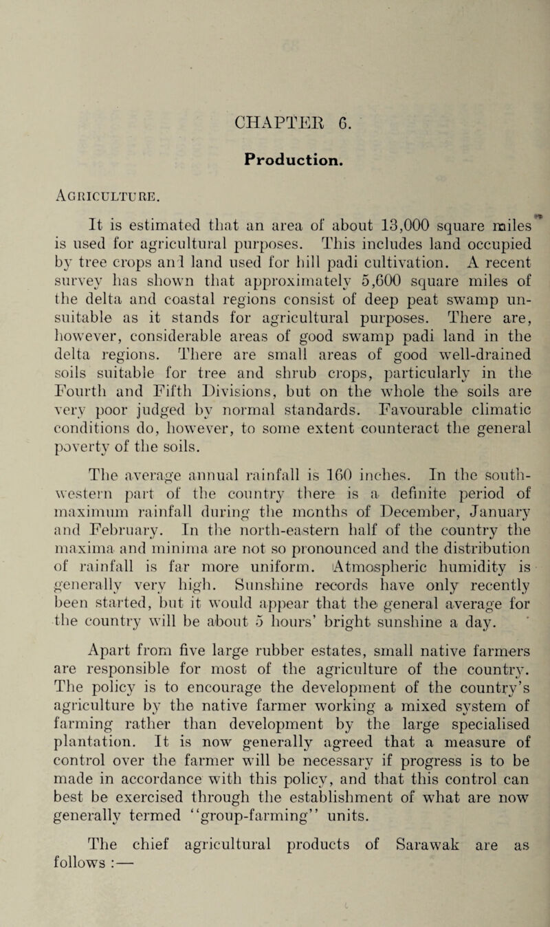 Production. Agriculture. It is estimated that an area of about 13,000 square miles is used for agricultural purposes. This includes land occupied by tree crops anl land used for hill padi cultivation. A recent survey has shown that approximately 5,000 square miles of the delta and coastal regions consist of deep peat swamp un¬ suitable as it stands for agricultural purposes. There are, however, considerable areas of good swamp padi land in the delta regions. There are small areas of good well-drained soils suitable for tree and shrub crops, particularly in the Fourth and Fifth Divisions, but on the whole the soils are very poor judged by normal standards. Favourable climatic conditions do, however, to some extent counteract the general poverty of the soils. The average annual rainfall is 160 inches. In the south¬ western part of the country there is a definite period of maximum rainfall during the months of December, January and February. In the north-eastern half of the country the maxima and minima are not so pronounced and the distribution of rainfall is far more uniform. Atmospheric humidity is generally very high. Sunshine records have only recently been started, but it would appear that the general average for the country will be about 5 hours’ bright sunshine a day. Apart from five large rubber estates, small native farmers are responsible for most of the agriculture of the countiy. The policy is to encourage the development of the country’s agriculture by the native farmer working a mixed system of farming rather than development by the large specialised plantation. It is now generally agreed that a measure of control over the farmer will be necessary if progress is to be made in accordance with this policy, and that this control can best be exercised through the establishment of what are now generally termed “group-farming” units. The chief agricultural products of Sarawak are as follows :—