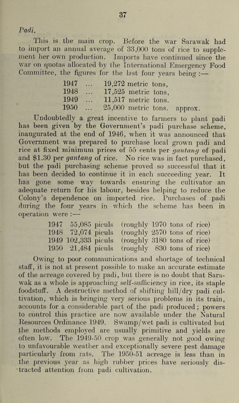 Padi. This is the main crop. Before the war Sarawak had to import an annual average of 33,000 tons of rice to supple¬ ment her own production. Imports have continued since the war on quotas allocated by the International Emergency Food Committee, the figures for the last four years being :— 1947 ... 19,272 metric tons, 1948 ... 17,525 metric tons, 1949 ... 11,517 metric tons. 1950 ... 25,000 metric tons, approx. Undoubtedly a great incentive to farmers to plant padi lias been given by the Government’s padi purchase scheme, inaugurated at the end of 1946, when it was announced that Government was prepared to purchase local grown padi and rice at fixed minimum prices of 55 cents per gantang of padi and $1.30 per gantang of rice. No rice was in fact purchased, but the padi purchasing scheme proved so successful that it has been decided to continue it in each succeeding year. It lias gone some way towards ensuring the cultivator an adequate return for his labour, besides helping to reduce the Colony’s dependence on imported rice. Purchases of padi during the four years in which the scheme has been in operation were :— 1947 55,085 1948 72,074 1949 102,333 1950 21,484 piculs (roughly piculs (roughly piculs (roughly piculs (roughly 1970 tons of rice) 2570 tons of rice) 3180 tons of rice) 830 tons of rice) Owing to poor communications and shortage of technical staff, it is not at present possible to make an accurate estimate of the acreage covered by padi, but there is no doubt that Sara¬ wak as a whole is approaching self-sufficiency in rice, its staple foodstuff. A destructive method of shifting liill/dry padi cul¬ tivation, which js bringing very serious problems in its train, accounts for a considerable part of the padi produced; powers to control this practice are now available under the Natural Resources Ordinance 1949. Swamp/wet padi is cultivated but the methods employed are usually primitive and yields are often low. The 1949-50 crop was generally not good owing to unfavourable weather and exceptionally severe pest damage particularly from rats. The 1950-51 acreage is less than in the previous year as high rubber prices have seriously dis¬ tracted attention from padi cultivation.