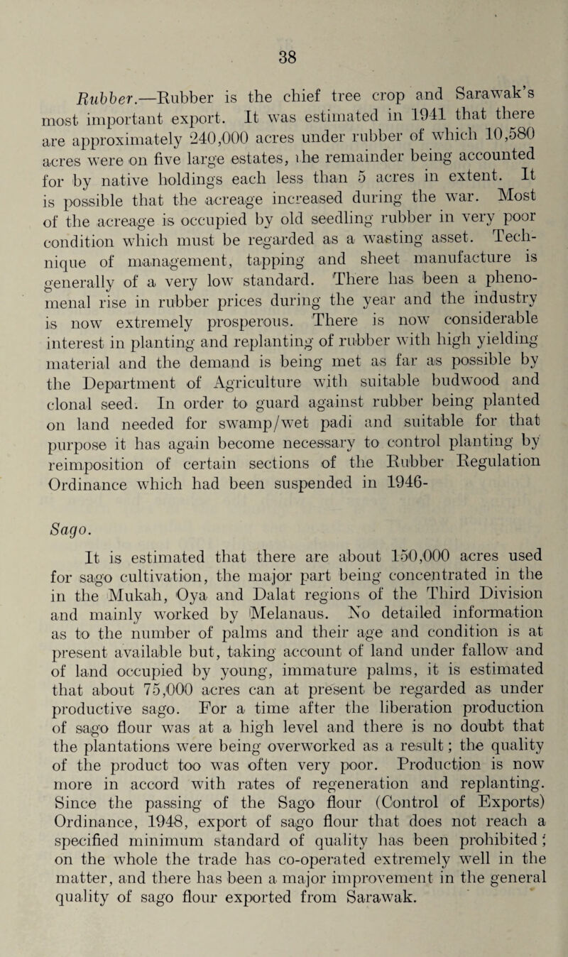 Rubber— Rubber is the chief tree crop and Sarawak’s most important export. It was estimated in 1941 that there are approximately 240,000 acres under rubber of which 10,580 acres were on five large estates, ihe remainder being accounted for by native holding's each less than 5 acres in extent. It is possible that the acreage increased during the war. Most of the acreage is occupied by old seedling rubber in very poor condition which must be regarded as a wasting asset. Tech¬ nique of management, tapping and sheet manufacture is generally of a very low standard. There lias been a pheno¬ menal rise in rubber prices during the year and the industry is now extremely prosperous. There is now considerable interest in planting and replanting of rubber with high yielding material and the demand is being met as far as possible by the Department of Agriculture with suitable budwood and clonal seed. In order to guard against rubber being planted on land needed for swamp/wet padi and suitable for that purpose it has again become necessary to control planting by reimposition of certain sections of the Rubber Regulation Ordinance which had been suspended in 1946- Sago. It is estimated that there are about 150,000 acres used for sago cultivation, the major part being concentrated in the in the Mukah, Oya and Dalat regions of the Third Division and mainly worked by Melanaus. No detailed information as to the number of palms and their age and condition is at present available but, taking account of land under fallow and of land occupied by young, immature palms, it is estimated that about 75,000 acres can at present be regarded as under productive sago. For a time after the liberation production of sago flour was at a high level and there is no doubt that the plantations were being overworked as a result; the quality of the product too was often very poor. Production is now more in accord with rates of regeneration and replanting. Since the passing of the Sago flour (Control of Exports) Ordinance, 1948, export of sago flour that does not reach a specified minimum standard of quality has been prohibited; on the whole the trade has co-operated extremely well in the matter, and there has been a major improvement in the general quality of sago flour exported from Sarawak.