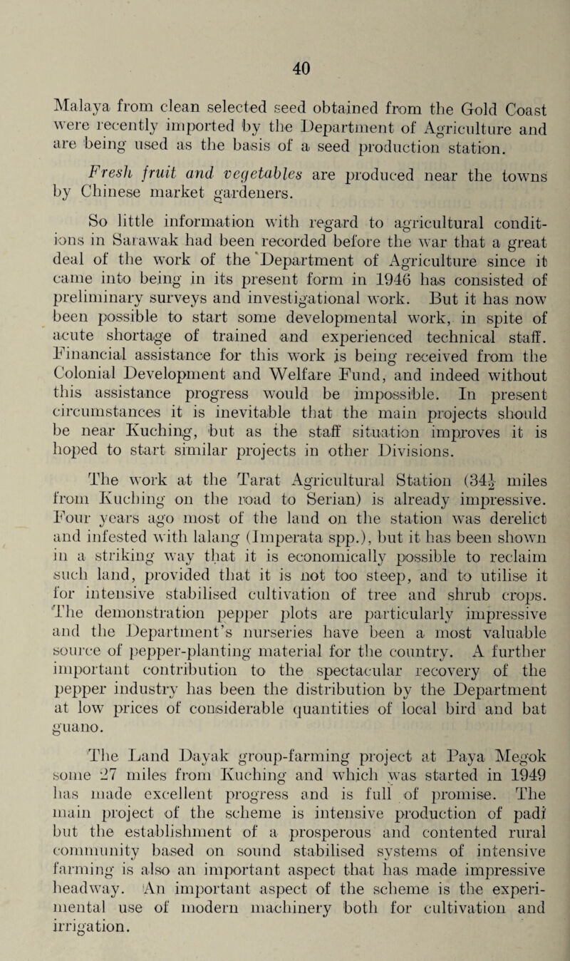 Malaya from clean selected seed obtained from the Gold Coast were recently imported by the Department of Agriculture and aie being used as the basis of a seed production station. Fresh fruit and vegetables are produced near the towns by Chinese market gardeners. So little information with regard to agricultural condit¬ ions in Sarawak had been recorded before the war that a great deal ot the work of the Department of Agriculture since it came into being in its present form in 1946 has consisted of preliminary surveys and investigational work. But it has now been possible to start some developmental work, in spite of acute shortage of trained and experienced technical staff. Financial assistance for this work is being received from the Colonial Development and Welfare Fund, and indeed without this assistance progress would be impossible. In present circumstances it is inevitable that the main projects should be near Kuching, but as the staff situation improves it is hoped to start similar projects in other Divisions. The work at the Tarat Agricultural Station (341 miles from Kuching on the load to Serian) is already impressive. Four years ago most of the land on the station was derelict and infested with lalang (Imperata spp.), but it has been shown in a striking way that it is economically possible to reclaim such land, provided that it is not too steep, and to utilise it for intensive stabilised cultivation of tree and shrub crops. The demonstration pepper plots are particularly impressive and the Department’s nurseries have been a most valuable source of pepper-planting material for the country. A further important contribution to the spectacular recovery of the pepper industry has been the distribution by the Department at low prices of considerable quantities of local bird and bat guano. T1 le Land Dayak group-farming project at Paya Megok some 27 miles from Kuching and which was started in 1949 has made excellent progress and is full of promise. The main project of the scheme is intensive production of padi but the establishment of a prosperous and contented rural community based on sound stabilised svstems of intensive farming is also an important aspect that has made impressive headway. An important aspect of the scheme is the experi¬ mental use of modern machinery both for cultivation and irrigation.