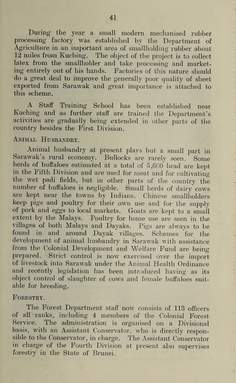 During the year a small modern mechanised rubber processing factory was established by the Department of Agriculture in an important area of smallholding rubber about 1*2 miles from Kuching. The object of the project is to collect latex from the smallholder and take processing and market¬ ing entirely out of his hands. Factories of this nature should do a great deal to improve the generally poor quality of sheet exported from Sarawak and great importance is attached to this scheme. A Staff Training School has been established near Kuching and as further staff are trained the Department’s activities are gradually being extended in other parts of the country besides the First Division. Animal Husbandry. Animal husbandry at present plays but a small part in Sarawak’s rural economy. Bullocks are rarely seen. Some herds of buffaloes estimated at a total of 5,6-00 head are kept in the Fifth Division and are used for meat and for cultivating the wet padi fields, but in other parts of the country the number of buffaloes is negligible. iSmall herds of dairy cows are kept near the towns by Indians. Chinese smallholders keep pigs and poultry for their own use and for the supply of pork and eggs to local markets. Goats are kept to a small extent by the Malays. Poultry for home use are seen in the villages of both Malays and Dayaks. Pigs are always to be found in and around Dayak villages. Schemes for the development of animal husbandry in Sarawak with assistance from the Colonial Development and Welfare Fund are being prepared. Strict control is now exercised over the import of livestock into Sarawak under the Animal Health Ordinance and recently legislation has been introduced having as its object control of slaughter of cows and female buffaloes suit¬ able for breeding. Forestry. The Forest Department staff now consists of 113 officers of alDranks, including 4 members of the Colonial Forest Service. The administration is organised on a Divisional basis, with an Assistant Conservator, who is directly respon¬ sible to the Conservator, in charge. The Assistant Conservator in charge of the Fourth Division at present also supervises forestry in the State of Brunei.
