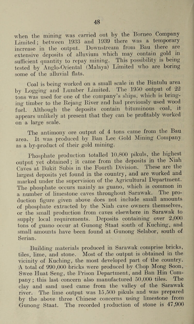 when the mining was carried out by the Borneo Company Limited; between 1933 and 1939 there was a temporary increase in the output. Downstream from Bau there are extensive deposits of alluvium which may contain gold in sufficient quantity to repay mining. This possibility is being tested by Anglo-Oriental (Malaya) Limited who are boring some of the alluvial flats. Coal is being worked on a small scale in the Bintulu area by Logging and Lumber Limited. The 1950 output of 22 tons was used for one of the company’s ships, which is bring¬ ing timber to the Bejang Biver and had previously used wood fuel. Although the deposits contain bituminous coal, it appears unlikely at present that they can be profitably worked on a large scale. The antimony ore output of 4 tons came from the Bau area. It was produced by Ban Lee Gold Mining Company as a by-product of their gold mining. Phosphate production totalled 10,800 pikuls, the highest output yet obtained; it came from the deposits in the Niah Caves at Bukit Subis in the Fourth Division. These are the largest deposits yet found in the country, and are worked and marked under the supervision of the Agricultural Department. The phosphate occurs mainly as guano, which is common in a number of limestone caves throughout Sarawak. The pro¬ duction figure given above does not include small amounts of phosphate extracted by the Niah cave owners themselves, or the small production from caves elsewhere in Sarawak to supply local requirements. Deposits containing over 2,000 tons of guano occur at Gunong Staat south of Kuching, and small amounts have been found at Gunong Selabor, south of Serian. Building materials produced in Sarawak comprise bricks, tiles, lime, and stone. Most of the output is obtained in the vicinity of Kuching, the most developed part of the country. A total of 990,000 bricks were produced by Chop Mong Soon, Swee Huat Seng, the Prison Department, and Ban Hin Com¬ pany ; this last concern also manufactured 50,000 tiles. The clay and sand used came from the valley of the Sarawak river. The lime output was 15,500 pikuls and was prepared by the above three Chinese concerns using limestone from Gunong Staat. The recorded production of stone is 47,900