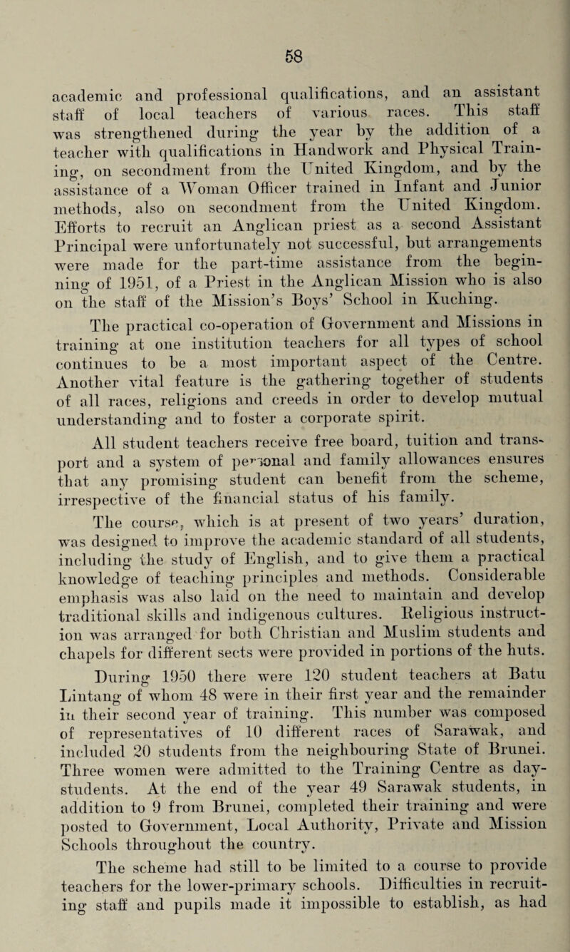 academic and professional qualifications, and an assistant staff of local teachers of various races. This staff was strengthened during the year by the addition of a teacher with qualifications in Handwork and Physical Train¬ ing, on secondment from the United Kingdom, and by the assistance of a Woman Officer trained in Infant and Junior methods, also on secondment from the United Kingdom. Efforts to recruit an Anglican priest as a second Assistant Principal were unfortunately not successful, but arrangements were made for the part-time assistance from the begin¬ ning of 1951, of a Priest in the Anglican Mission who is also on the staff of the Mission’s Boys’ School in Kuching. The practical co-operation of Government and Missions in training at one institution teachers for all types of school continues to be a most important aspect of the Centre. Another vital feature is the gathering together of students of all races, religions and creeds in order to develop mutual understanding and to foster a corporate spirit. All student teachers receive free board, tuition and trans¬ port and a system of per'iOnal and family allowances ensures that any promising student can benefit from the scheme, irrespective of the financial status of his family. The course, which is at present of two years’ duration, was designed to improve the academic standard of all students, including the study of English, and to give them a practical knowledge of teaching principles and methods. Considerable emphasis was also laid on the need to maintain and develop traditional skills and indigenous cultures. Keligious instruct¬ ion w'as arranged for both Christian and Muslim students and chapels for different sects were provided in portions of the huts. During 1950 there were 120 student teachers at Batu Lintang of whom 48 were in their first year and the remainder in their second year of training. This number was composed of representatives of 10 different races of Sarawak, and included 20 students from the neighbouring State of Brunei. Three women were admitted to the Training Centre as day- students. At the end of the year 49 Sarawak students, in addition to 9 from Brunei, completed their training and were posted to Government, Local Authority, Private and Mission Schools throughout the country. The scheme had still to be limited to a course to provide teachers for the lower-primary schools. Difficulties in recruit¬ ing staff and pupils made it impossible to establish, as had