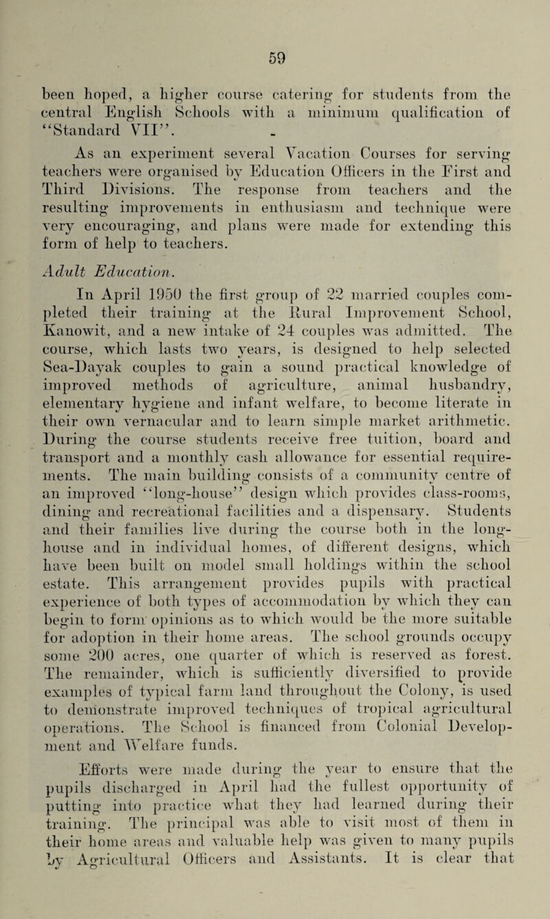 been hoped, a higher course catering for students from the central English Schools with a minimum qualification of “Standard VII”. As an experiment several Vacation Courses for serving teachers were organised by Education Officers in the First and Third Divisions. The response from teachers and the resulting improvements in enthusiasm and technique were very encouraging, and plans w^ere made for extending this form of help to teachers. Adu It Education. In April 1950 the first group of 22 married couples com¬ pleted their training at the Ilural Improvement School, Kanowit, and a new intake of 24 couples was admitted. The course, which lasts two years, is designed to help selected Sea-llayak couples to gain a sound practical knowledge of improved methods of agriculture, animal husbandry, elementary hygiene and infant welfare, to become literate in their own vernacular and to learn simple market arithmetic. During the course students receive free tuition, board and transport and a monthly cash allowance for essential require¬ ments. The main building consists of a community centre of an improved “long-house” design which provides class-rooms, dining and recreational facilities and a dispensary. Students and their families live during the course both in the long- house and in individual homes, of different designs, which have been built on model small holdings within the school estate. This arrangement provides pupils with practical experience of both types of accommodation by which they can begin to form opinions as to which would be the more suitable for adoption in their home areas. The school grounds occupy some 200 acres, one quarter of which is reserved as forest. The remainder, which is sufficiently diversified to provide examples of typical farm land throughout the Colony, is used to demonstrate improved techniques of tropical agricultural operations. The School is financed from Colonial Develop¬ ment and Welfare funds. Efforts were made during the year to ensure that the pupils discharged in April had the fullest opportunity of putting into practice what they had learned during their training. The principal was able to visit most of them in their home areas and valuable help was given to many pupils by Agricultural Officers and Assistants. It is clear that