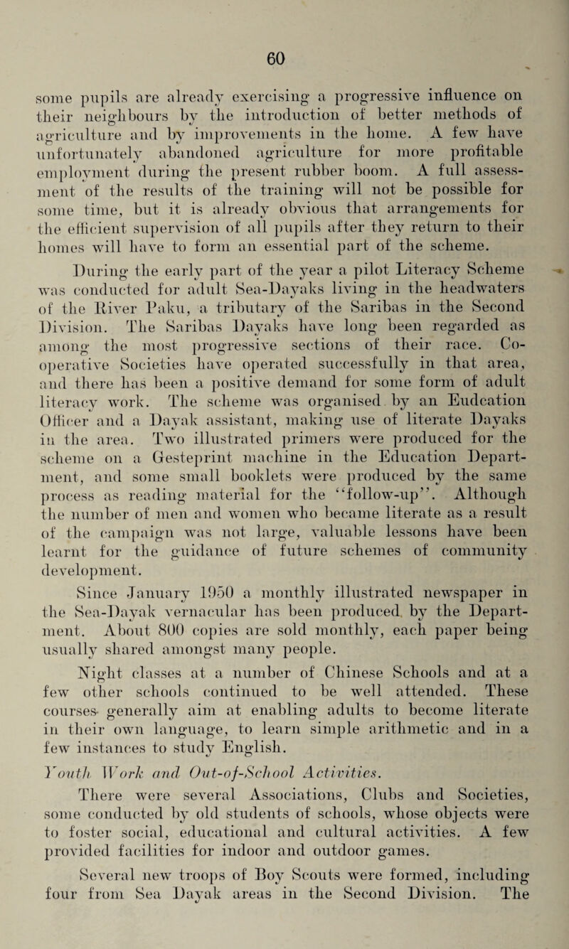some pupils are already exercising a progressive influence on tlieir neighbours bv the introduction of better methods of © «/ agriculture and by improvements in the home. A few have unfortunately abandoned agriculture for more profitable employment during the present rubber boom. A full assess¬ ment of the results of the training will not be possible for some time, but it is already obvious that arrangements for the efficient supervision of all pupils after they return to their homes will have to form an essential part of the scheme. During the early part of the year a pilot Literacy Scheme was conducted for adult Sea-Dayaks living in the headwaters of the Liver Paku, a tributary of the Saribas in the Second Division. The Saribas Dayaks have long been regarded as among the most progressive sections of their race. Co¬ operative Societies have operated successfully in that area, and there has been a positive demand for some form of adult literacy work. The scheme was organised by an Eudcation Officer and a Dayak assistant, making use of literate Dayaks in the area. Two illustrated primers were produced for the scheme on a Gesteprint machine in the Education Depart¬ ment, and some small booklets were produced by the same process as reading material for the “follow-up’'. Although the number of men and women who became literate as a result of the campaign was not large, valuable lessons have been learnt for the guidance of future schemes of community development. Since January 1950 a monthly illustrated newspaper in the Sea-Dayak vernacular has been produced by the Depart¬ ment. About 800 copies are sold monthly, each paper being usually shared amongst many people. Night classes at a number of Chinese Schools and at a © few other schools continued to be well attended. These courses* generally aim at enabling adults to become literate in their own language, to learn simple arithmetic and in a few instances to studv English. c/ o 1 ou th W ork and Out-of-School Activities. There were several Associations, Clubs and Societies, some conducted by old students of schools, whose objects were to foster social, educational and cultural activities. A few provided facilities for indoor and outdoor games. Several new troops of Boy Scouts were formed, including four from Sea Dayak areas in the Second Division. The