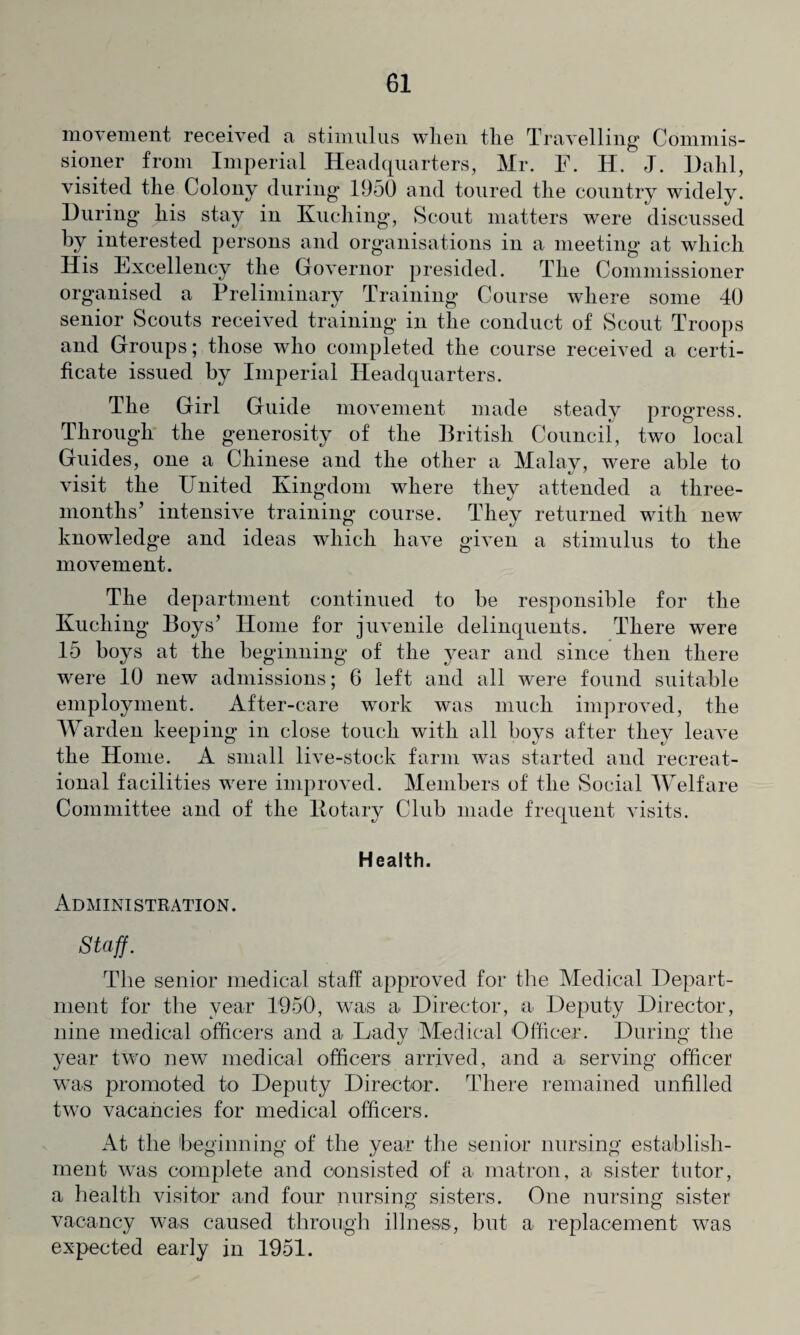 movement received a stimulus when the Travelling Commis¬ sioner from Imperial Headquarters, Mr. F. H. J. Halil, visited the Colony during 1950 and toured the country widely. During his stay in Kuching, Scout matters were discussed by interested persons and organisations in a meeting at which His Excellency the Governor presided. The Commissioner organised a Preliminary Training Course where some 40 senior Scouts received training in the conduct of Scout Troops and Groups; those who completed the course received a certi¬ ficate issued by Imperial Headquarters. The Girl Guide movement made steady progress. Through the generosity of the British Council, two local Guides, one a Chinese and the other a Malay, were able to visit the United Kingdom where they attended a three- months’ intensive training course. They returned with new knowledge and ideas which have given a stimulus to the movement. The department continued to be responsible for the Kuching Boys’ Home for juvenile delinquents. There were 15 boys at the beginning of the year and since then there were 10 new admissions; 6 left and all were found suitable employment. After-care work was much improved, the Warden keeping in close touch with all boys after they leave the Home. A small live-stock farm was started and recreat¬ ional facilities were improved. Members of the Social Welfare Committee and of the Kotary Club made frequent visits. Health. Administration. Staff. The senior medical staff approved for the Medical Depart¬ ment for the year 1950, was a Director, a Deputy Director, nine medical officers and a Lady Medical Officer. During the year two new medical officers, arrived, and a serving officer was promoted to Deputy Director. There remained unfilled two vacancies for medical officers. At the beginning of the year the senior nursing establish¬ ment was complete and consisted of a matron, a sister tutor, a health visitor and four nursing sisters. One nursing sister vacancy was caused through illness, but a replacement was expected early in 1951.