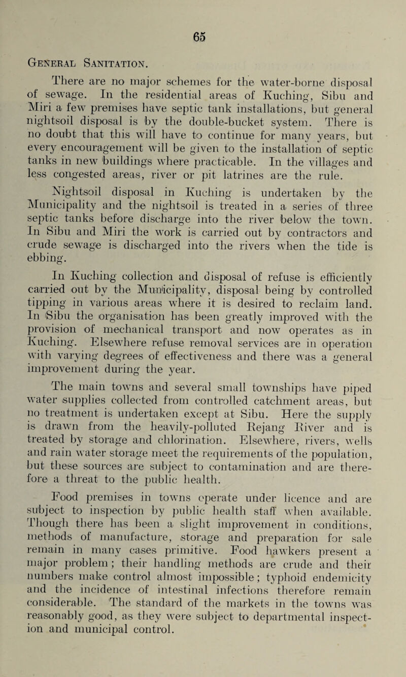 General Sanitation. There are no major schemes for the water-borne disposal ot sewage. In the residential areas of Kuching, Sibu and Miri a few premises have septic tank installations, but general nightsoil disposal is by the double-bucket system. There is no doubt that this will have to continue for many years, but every encouragement will be given to the installation of septic tanks in new buildings where practicable. In the villages and less congested areas, river or pit latrines are the rule. Nightsoil disposal in Kuching is undertaken by the Municipality and the nightsoil is treated in a series of three septic tanks before discharge into the river below the town. In Sibu and Miri the work is carried out by contractors and crude sewage is discharged into the rivers when the tide is ebbing. In Kuching collection and disposal of refuse is efficiently carried out by the Municipality, disposal being by controlled tipping in various areas where it is desired to reclaim land. In 'Sibu the organisation has been greatly improved with the provision of mechanical transport and now operates as in Kuching. Elsewhere refuse removal services are in operation with varying degrees of effectiveness and there was a general improvement during the year. The main towns and several small townships have piped water supplies collected from controlled catchment areas, but no treatment is undertaken except at Sibu. Here the supply is drawn from the heavily-polluted Rejang River and is treated by storage and chlorination. Elsewhere, rivers, wells and rain water storage meet the requirements of the population, but these sources are subject to contamination and are there¬ fore a threat to the public health. Food premises in towns operate under licence and are subject to inspection by public health staff when available. Though there has been a slight improvement in conditions, methods of manufacture, storage and preparation for sale remain in many cases primitive. Food hawkers present a major problem; their handling methods are crude and their numbers make control almost impossible ; typhoid endemicity and the incidence of intestinal infections therefore remain considerable. The standard of the markets in the towns was reasonably good, as they were subject to departmental inspect¬ ion and municipal control.
