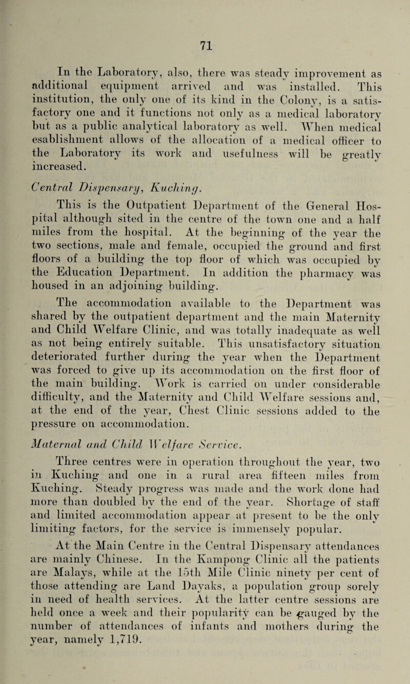 In the Laboratory, also, there was steady improvement as additional equipment arrived and was installed. This institution, the only one of its kind in the Colony, is a satis¬ factory one and it functions not only as a medical laboratory but as a public analytical laboratory as well. When medical esablishment allows of the allocation of a medical officer to the Laboratory its work and usefulness will be greatly increased. Central Dispensary, Kuching. This is the Outpatient Department of the General Hos¬ pital although sited in the centre of the town one and a half miles from the hospital. At the beginning of the year the two sections, male and female, occupied the ground and first floors of a building the top floor of which was occupied by the Education Department. In addition the pharmacy was housed in an adjoining building. The accommodation available to the Department was shared by the outpatient department and the main Maternity and Child Welfare Clinic, and was totally inadequate as well as not being entirely suitable. This unsatisfactory situation deteriorated further during the year when the Department was forced to give up its accommodation on the first floor of the main building. Work is carried on under considerable difficulty, and the Maternity and Child Welfare sessions and, at the end of the year, Chest Clinic sessions added to the pressure on accommodation. Maternal and Child Welfare Service. Three centres were in operation throughout the year, two in Kuching and one in a rural area fifteen miles from Kuching. Steady progress was made and the work done had more than doubled bv the end of the year. Shortage of staff and limited accommodation appear at present to be the only limiting factors, for the service is immensely popular. At the Main Centre in the Central Dispensary attendances are mainly Chinese. In the Kampong Clinic all the patients are Malays, while at the 15tli Mile Clinic ninety per cent of those attending are Land Dayaks, a population group sorely in need of health services. At the latter centre sessions are held once a week and their popularity can be gauged by the number of attendances of infants and mothers during the year, namely 1,719.
