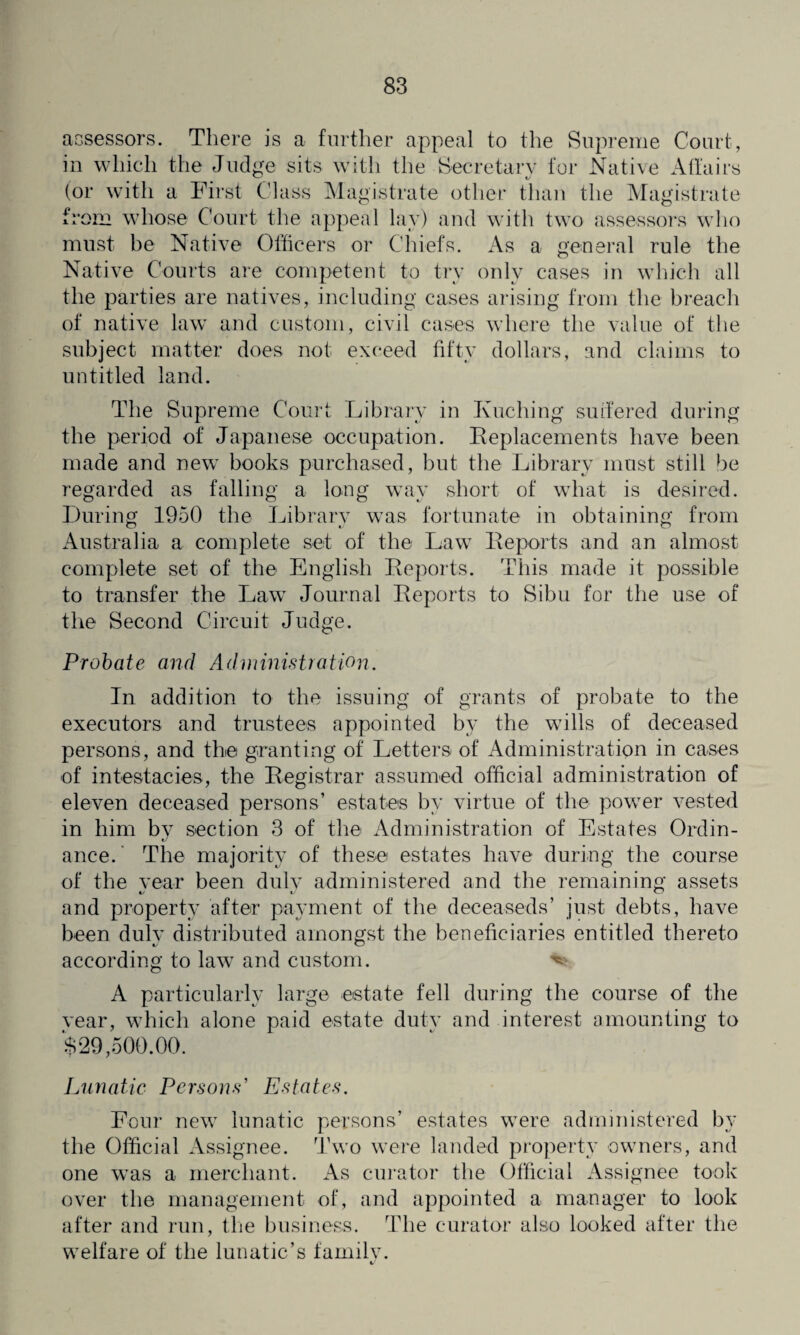 assessors. There is a further appeal to the Supreme Court, in which the Judge sits with the Secretary for Native Affairs (or with a First Class Magistrate other than the Magistrate from whose Court the appeal lay) and with two assessors who must be Native Officers or Chiefs. As a general rule the Native Courts are competent to try only cases in which all the parties are natives, including cases arising from the breach of native law and custom, civil cases where the value of the subject matter does not exceed fifty dollars, and claims to untitled land. The Supreme Court Library in Kuching suffered during the period of Japanese occupation. Replacements have been made and new books purchased, but the Library must still be regarded as falling a long way short of what is desired. During 1950 the Library was fortunate in obtaining from Australia a complete set of the Law Reports and an almost complete set of the English Reports. This made it possible to transfer the Law Journal Reports to Sibu for the use of the Second Circuit Judge. Probate and Administration. In addition to the issuing of grants of probate to the executors and trustees appointed by the wills of deceased persons, and the granting of Letters of Administration in cases of intestacies, the Registrar assumed official administration of eleven deceased persons’ estates by virtue of the power vested in him by section 3 of the Administration of Estates Ordin¬ ance. ' The majority of these estates have during the course of the year been duly administered and the remaining assets and property after payment of the deceaseds’ just debts, have been duly distributed amongst the beneficiaries entitled thereto according to law and custom. ^ A particularly large estate fell during the course of the vear, which alone paid estate duty and interest amounting to $29,500.00. Lunatic Persons' Estates. Four new lunatic persons’ estates were administered by the Official Assignee. Two were landed property owners, and one was a merchant. As curator the Official Assignee took over the management of, and appointed a manager to look after and run, the business. The curator also looked after the welfare of the lunatic’s family.