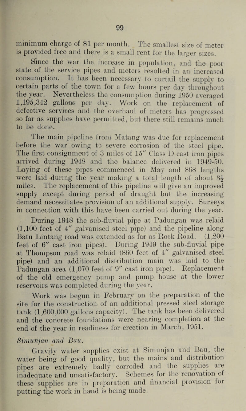 minimum charge of $1 per month. The smallest size of meter is provided free and there is a small rent for the larger sizes. Since the war the increase in population, and the poor state of the service pipes and meters resulted in an increased consumption. It has been necessary to curtail the supply to certain parts of the town lor a few hours per dav throughout the year. Nevertheless the consumption during 1950 averaged 1,195,342 gallons per day. Work on the replacement of defective services and the overhaul of meters has progressed so far as supplies have permitted, but there still remains much to be done. The main pipeline from Matang was due for replacement before the war owing to severe corrosion of the steel pipe. The first consignment of 3 miles of 15 Class D cast iron pipes arrived during 1948 and the balance delivered in 1949-50. Laying of these pipes commenced in May and 868 lengths were laid during the year making a total length of about 3J miles. The replacement of this pipeline will give an improved supply except during period of draught but the increasing demand necessitates provision of an additional supply. Surveys in connection with this have been carried out during the year. During 1948 the sub-fluvial pipe at Padungan was relaid (1,100 feet of 4 galvanised steel pipe) and the pipeline along Batu Lintang road was extended as far as Rock Road. (1,200 feet of 6 cast iron pipes). During 1949 the sub-fluvial pipe at Thompson road was relaid (860 feet of 4 galvanised steel pipe) and an additional distribution main was laid to the Padungan area (1,070 feet of 9 cast iron pipe). Replacement of the old emergency pump and pump house at the lower reservoirs was completed during the year. Work was begun in February on the preparation of the site for the construction! of an additional pressed steel storage tank (1,600,000 gallons capacity). The tank has been delivered and the concrete foundations were nearing completion! at the end of the year in readiness for erection in March, 1951. Simunjan and Bau. Gravity water supplies exist at Simunjan and Bau, the water being of good quality, but the mains and distribution pipes are extremely badly corroded and the supplies are inadequate and unsatisfactory. Schemes for the renovation of these supplies are in preparation and financial provision for putting the work in hand is being made.