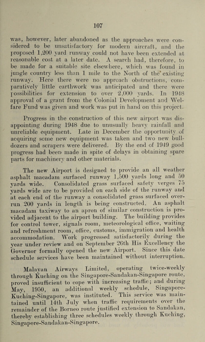 was, however, later abandoned as the approaches were con¬ sidered to be unsatisfactory for modern aircraft, and the proposed 1,200 yard runway could not have been extended at reasonable cost at a later date. A search had, therefore, to be made for a suitable site elsewhere, which was found in jungle country less than 1 mile to the North of the* existing runway. Here there were no approach obstructions, com¬ paratively little earthwork was anticipated and there were possibilities for extension to over 2,000 yards. In 1948 approval of a grant from the Colonial Development and Wel¬ fare Fund was given and work was put in hand on this project. Progress in the construction of this new airport was dis¬ appointing during 1948 due to unusually heavy rainfall and unreliable equipment. Late in December the opportunity of acquiring some new equipment was taken and two new bull¬ dozers and scrapers were delivered. By the end of 1949 good progress had been made in spite of delays in obtaining spare parts for machinery and other materials. The new Airport is designed to provide an all weather asphalt macadam surfaced runway 1,500 yards long and 50 yards wide. Consolidated grass surfaced safety verges 75 yards wide are to be provided on each side of the runway and at each end of the runway a consolidated grass surfaced over¬ run 200 yards in length is being constructed. An asphalt macadam taxiway to an apron of similar construction is pro¬ vided adjacent tothe airport building. The building provides for control tower, signals room, meteorological office, waiting and refreshment room, office, customs, immigration and health accommodation. TV ork progressed satisfactorily during the vear under review and on September 26th His Lxcellency the Governor formally opened the new Airport. Since this date schedule services have been maintained without interruption. Malayan Airways Limited, operating twice-weekly through Kuching on the Singapore-Sandakan-Singapore route, proved insufficient to cope with increasing traffic; and during May, 1950, an additional weekly schedule, Singapore- Kuching-Singapore, was instituted. 11ns service was main¬ tained until 14th July when traffic requirements over the remainder of the Borneo route justified extension to Sandakan, thereby establishing three schedules weekly through Kuching, Singapore-Sandakan-Singapore.