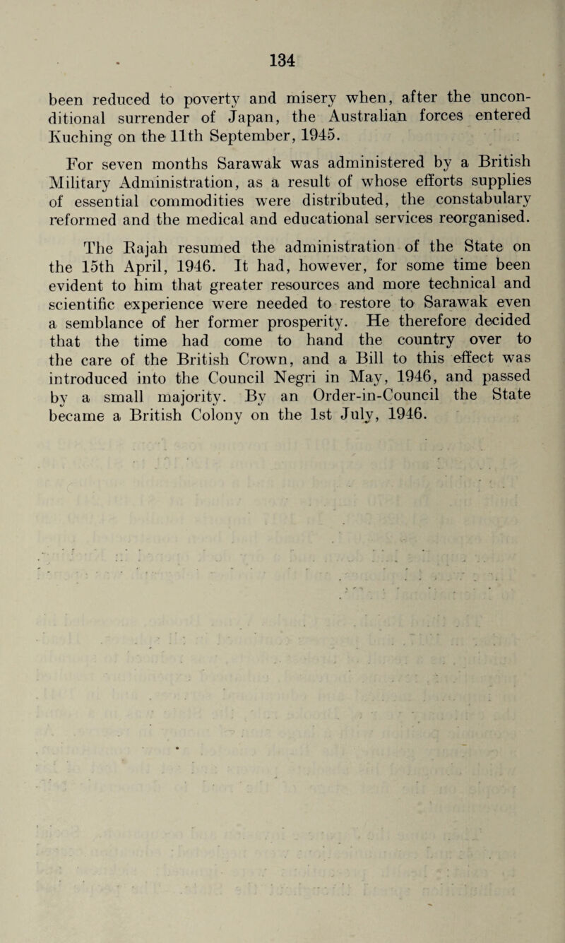 been reduced to poverty and misery when, after the uncon¬ ditional surrender of Japan, the Australian forces entered Kuching on the 11th September, 1945. For seven months Sarawak was administered by a British Military Administration, as a result of whose efforts supplies of essential commodities were distributed, the constabulary reformed and the medical and educational services reorganised. The Rajah resumed the administration of the State on the 15th April, 1946. It had, however, for some time been evident to him that greater resources and more technical and scientific experience were needed to restore to Sarawak even a semblance of her former prosperity. He therefore decided that the time had come to hand the country over to the care of the British Crown, and a Bill to this effect was introduced into the Council Negri in May, 1946, and passed by a small majority. By an Order-in-Council the State became a British Colony on the 1st July, 1946.
