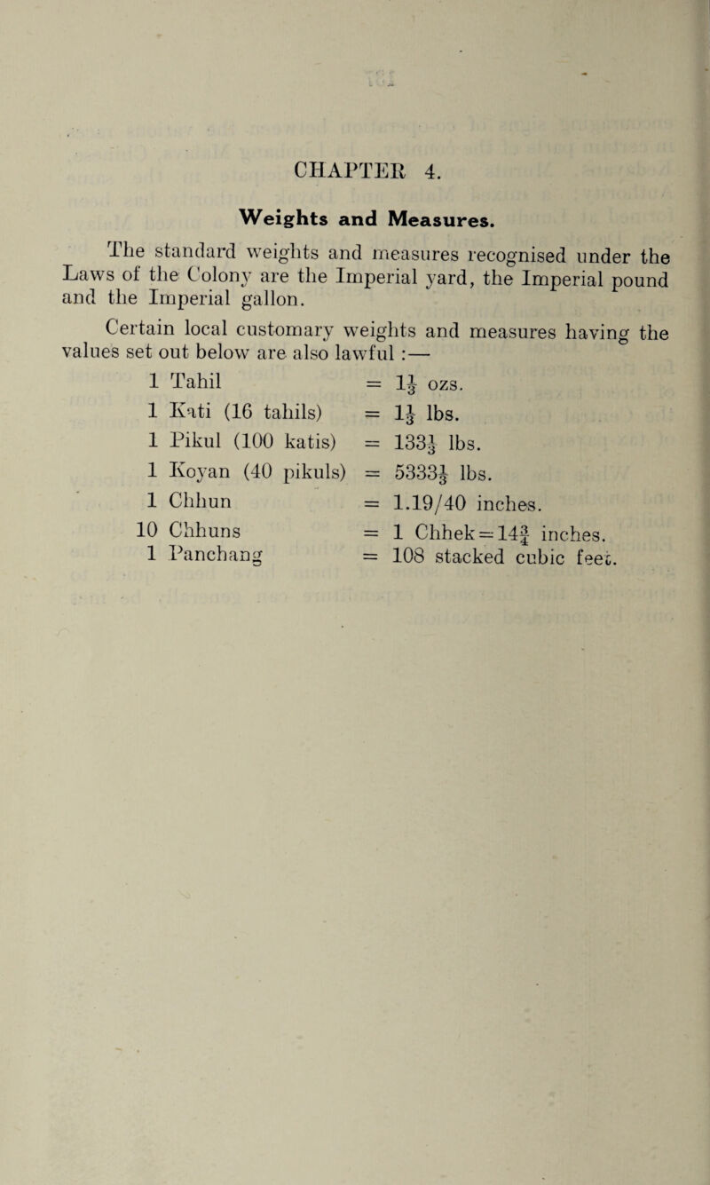 Weights and Measures. I he standard weights and measures recognised under the e C oloir are the Imperial yard, the Imperial pound and the Imperial gallon. Certain local customary weights and measures having the values set out below are also lawful:— 1 Tahil 1 Kati (16 tahils) 1 Pikul (100 katis) 1 ICoyan (40 pikuls) = 1J ozs. = 1J lbs. = 133J lbs. = 5333J lbs. = 1.19/40 inches. = 1 Chhek = 14f inches. = 108 stacked cubic feet. 1 Chhun 10 Chhuns 1 Panchang