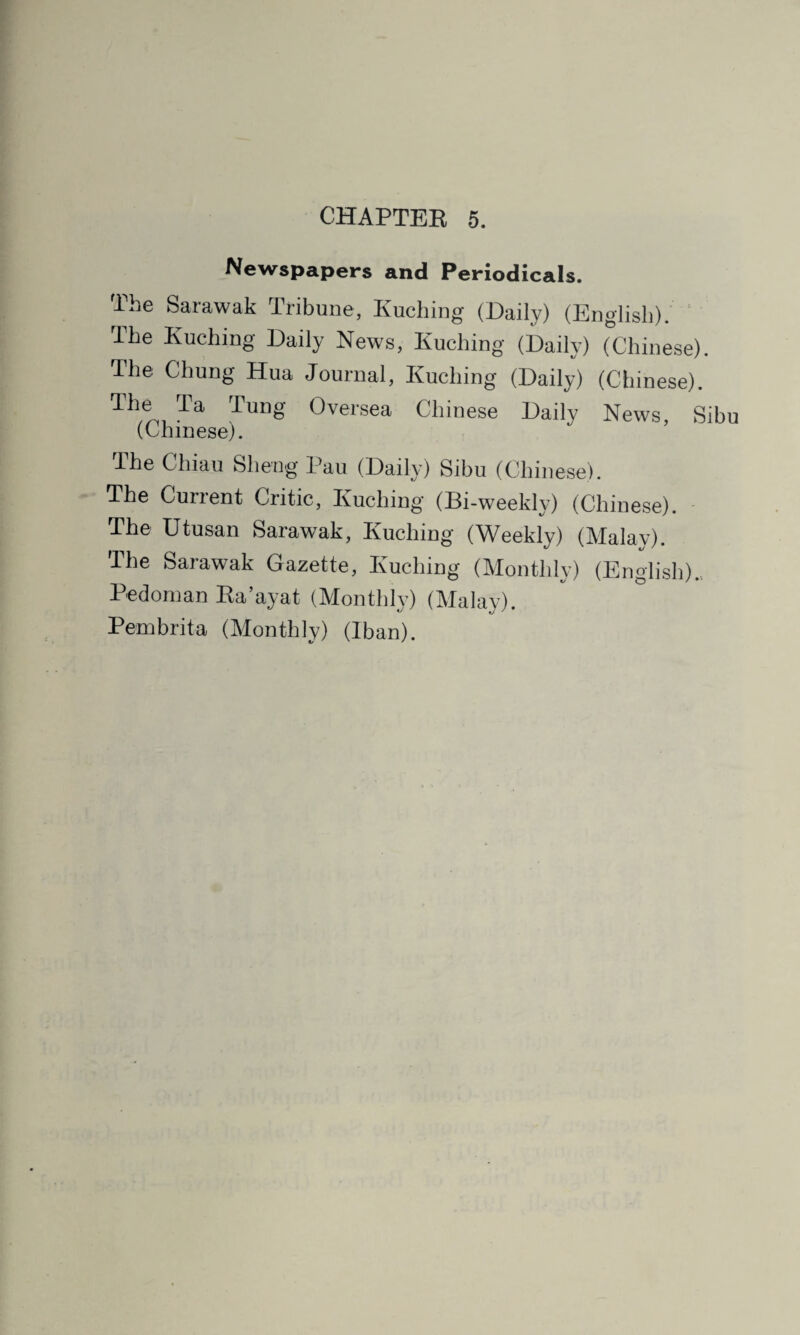 Newspapers and Periodicals. The Sarawak Tribune, Kuching (Daily) (English). The Kuching Daily News, Kuching (Daily) (Chinese). The Chung Hua Journal, Kuching (Daily) (Chinese). Th,® Ta Tung Oversea Chinese Daily News, Sibu (Chinese). The Chiau Sheng Pau (Daily) Sibu (Chinese). The Current Critic, Kuching (Bi-weekly) (Chinese). The Utusan Sarawak, Kuching (Weekly) (Malay). The Sarawak Gazette, Kuching (Monthly) (English).. Bedoman Ra’ayat (Monthly) (Malay). Pembrita (Monthly) (Iban).