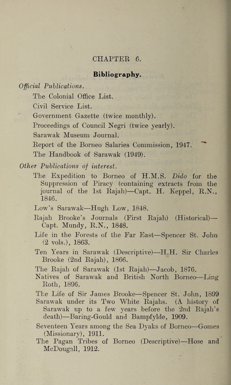 Bibliography. Official Publications. The Colonial Office List. Civil Service List. Government Gazette (twice monthly). Proceedings of Council Negri (twice yearly). Sarawak Museum Journal. Report of the Borneo Salaries Commission, 1947. The Handbook of Sarawak (1949). Other Publications of interest. The Expedition to Borneo of H.M.S. Dido for the Suppression of Piracy (containing extracts from the journal of the 1st Rajah)—Capt. H. I\eppel, R.N., 1846. Low’s Sarawak—Hugh Low, 1848. Rajah Brooke’s Journals (First Rajah) (Historical)— Capt. Mundy, R.N., 1848. Life in the Forests of the Far East—Spencer St. John (2 vols.), 1863. Ten Years in Sarawak (Descriptive)—H.H. Sir Charles Brooke (2nd Rajah), 1866. The Rajah of Sarawak (1st Rajah)—Jacob, 1876. Natives of Sarawak and British North Borneo—Ling Roth, 1896. The Life of Sir James Brooke—Spencer St. John, 1899 Sarawak under its Two White Rajahs. (A history of Sarawak up to a few years before the 2nd Rajah’s death)—Baring-Gould and Bampf'ylde, 1909. Seventeen Years among the Sea Dyaks of Borneo—Gomes (Missionary), 1911. The Pagan Tribes of Borneo (Descriptive)—Hose and McDougall, 1912.