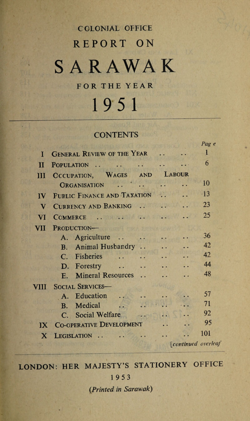 COLONIAL OFFICE REPORT ON S ARAWA FOR THE YEAR 195 1 K CONTENTS Pag I General Review of the Year • • • • 1 II Population. • • • « • 6 III Occupation, Wages and Labour Organisation .. ' .. • • • • 10 IV Public Finance and Taxation • • « • 13 V Currency and Banking .. • • • • 23 VI Commerce. • • • • 25 VII Production— A. Agriculture .. • • • • 36 B. Animal Husbandry .. • • • • 42 C. Fisheries .. 42 D. Forestry • • • • 44 E. Mineral Resources .. • • • • 48 VIII Social Services— A. Education • • • • 57 B. Medical • • * • • 71 C. Social Welfare • • « • 92 IX Co-operative Development • • • • 95 X Legislation .. • • * * 101 [icontinued overfeaj LONDON: HER MAJESTY’S STATIONERY OFFICE 1953 (Printed in Sarawak)