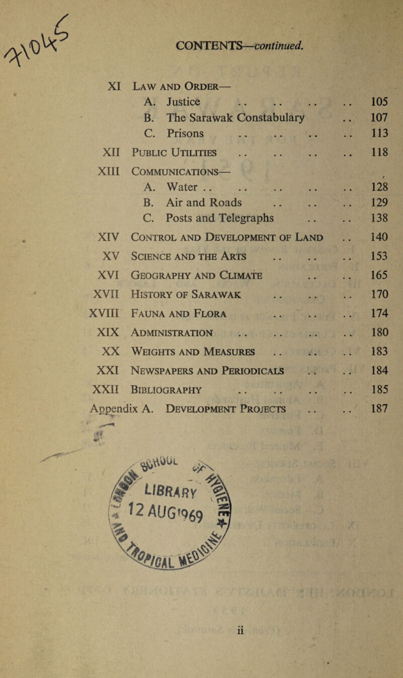 CONTENTS—continued. XI Law and Order— A. Justice .. 105 B. The Sarawak Constabulary .. 107 C. Prisons .. 113 XII Public Utilities .. 118 XIII Communications— t A. Water .. 128 B. Air and Roads .. 129 C. Posts and Telegraphs .. 138 XIV Control and Development of Land .. 140 XV Science and the Arts .. 153 XVI Geography and Climate .. 165 XVII History of Sarawak .. 170 XVIII Fauna and Flora .. 174 XIX Administration . .. 180 XX Weights and Measures .. 183 XXI Newspapers and Periodicals .. 184 XXII Bibliography . .. 185 Appendix A. Development Projects 187