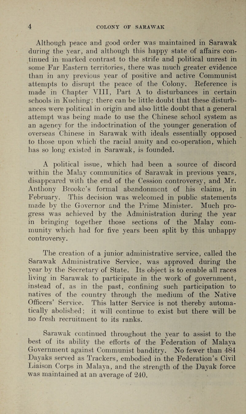 Although peace and good order was maintained in Sarawak during the year, and although this happy state of affairs con¬ tinued in marked contrast to the strife and political unrest in some Far Eastern territories, there was much greater evidence than in any previous year of positive and active Communist attempts to disrupt the peace of the Colony. Keference is made in Chapter VIII, Part A to disturbances in certain schools in Kuching; there can be little doubt that these disturb¬ ances were political in origin and also little doubt that a general attempt was being made to use the Chinese school system as an agency for the indoctrination of the younger generation of overseas Chinese in Sarawak with ideals essentially opposed to those upon which the racial amity and co-operation, which has so long existed in Sarawak, is founded. A political issue, which had been a source of discord within the Malay communities of Sarawak in previous years, disappeared with the end of the Cession controversy, and Mr. Anthony Brooke’s formal abandonment of his claims, in February. This decision was welcomed in public statements made by the Governor and the Prime Minister. Much pro¬ gress was achieved by the Administration during the year in bringing together those sections of the Malay com¬ munity which had for five years been split by this unhappy controversv. The creation of a junior administrative service, called the Sarawak Administrative Service, was approved during the year by the Secretary of State. Its object is to enable all races living in Sarawak to participate in the work of government, instead of, as in the past, confining such participation to natives of the country through the medium of the Native Officers’ Service. This latter Service is not thereby automa¬ tically abolished; it will continue to exist but there will be no fresh recruitment to its ranks. Sarawak continued throughout the year to assist to the best of its ability the efforts of the Federation of Malaya Government against Communist banditry. No fewer than 484 Dayaks served as Trackers, embodied in the Federation’s Civil Liaison Corps in Malaya, and the strength of the Dayak force was maintained at an average of 240.