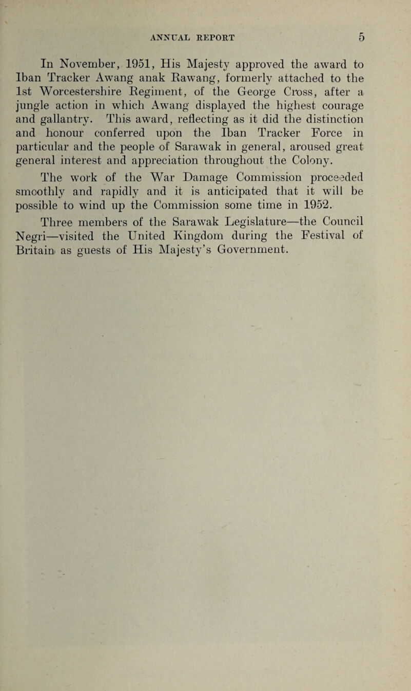 In November, 1951, His Majesty approved the award to Iban Tracker Awang anak Rawang, formerly attached to the 1st Worcestershire Regiment, of the George Cross, after a jungle action in which Awang displayed the highest courage and gallantry. This award, reflecting as it did the distinction and honour conferred upon the Iban Tracker Force in particular and the people of Sarawak in general, aroused great general interest and appreciation throughout the Colony. The work of the War Damage Commission proceeded smoothly and rapidly and it is anticipated that it will be possible to wind up the Commission some time in 1952. Three members of the Sarawak Legislature—the Council Negri—visited the United Kingdom during the Festival of Britain as guests of His Majesty’s Government.