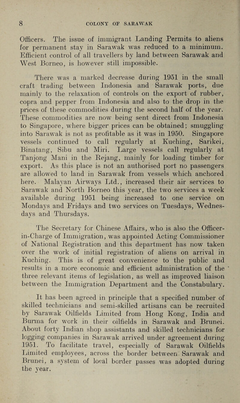 Officers. The issue of immigrant Landing Permits to aliens for permanent stay in Sarawak was reduced to a minimum. Efficient control of all travellers by land between Sarawak and West Borneo, is however still impossible. There was a marked decrease during 1951 in the small craft trading between Indonesia and Sarawak ports, due mainly to the relaxation of controls on the export of rubber, copra and pepper from Indonesia and also to the drop in the prices of these commodities during the second half of the year. These commodities are now being sent direct from Indonesia to Singapore, where bigger prices can be obtained; smuggling into Sarawak is not as profitable as it was in 1950. Singapore vessels continued to call regularly at Ivuching, Sarikei, Binatang, Sibu and Miri. Large vessels call regularly at Tanjong Mani in the Bejang, mainly for loading timber for export. As this place is not an authorised port no passengers are allowed to land in Sarawak from vessels which anchored here. Malavan Airways Ltd., increased their air services to Sarawak and North Borneo this year, the two services a week available during 1951 being increased to one service on Mondays and Fridays and two services on Tuesdays, Wednes- davs and Thursdavs. %j «/ The Secretary for Chinese Affairs, who is also the Officer- in-Charge of Immigration, was appointed Acting Commissioner of National Begistration and this department has now taken over the work of initial registration of aliens on arrival in Kuching. This is of great convenience to the public and results in a more economic and efficient administration of the * three relevant items of legislation, as well as improved liaison between the Immigration Department and the Constabulary. It has been agreed in principle that a specified number of skilled technicians and semi-skilled artisans can be recruited by Sarawak Oilfields Limited from Hong Kong, India and Burma for work in their oilfields in Sarawak and Brunei. About forty Indian shop assistants and skilled technicians for logging companies in Sarawak arrived under agreement during 1951. To facilitate travel, especially of Sarawak Oilfields Limited employees, across the border between Sarawak and Brunei, a system of local border passes was adopted during the year.