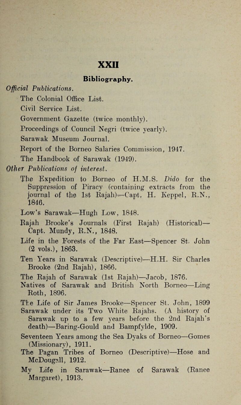 Bibliography. Official Publications. The Colonial Office List. Civil Service List. Government Gazette (twice monthly). Proceedings of Council Negri (twice yearly). Sarawak Museum Journal. Report of the Borneo Salaries Commission, 1947. The Handbook of Sarawak (1949). Other Publications of interest. The Expedition to Borneo of H.M.S. Dido for the Suppression of Piracy (containing extracts from the journal of the 1st Rajah)^-Capt. H. Keppel, R.N., 1846, Low’s Sarawak—Hugh Low, 1848. Rajah Brooke’s Journals (First Rajah) (Historical)— Capt. Mundy, R.N., 1848. Life in the Forests of the Far East—Spencer St, John (2 vols.), 1863. Ten Years in Sarawak (Descriptive)—H.H. Sir Charles Brooke (2nd Rajah), 1866. The Rajah of Sarawak (1st Rajah)—Jacob, 1876. Natives of Sarawak and British North Borneo—Ling Roth, 1896. The Life of Sir James Brooke—Spencer St. John, 1899 Sarawak under its Two White Rajahs. (A history of Sarawak up to a few years before the 2nd Rajah’s death)—Baring-Gould and Bampfylde, 1909. Seventeen Years among the Sea Dyaks of Borneo—Gomes (Missionary), 1911. The Pagan Tribes of Borneo (Descriptive)—Hose and McDougall, 1912. My Life in Sarawak—Ranee of Sarawak (Ranee Margaret), 1913.