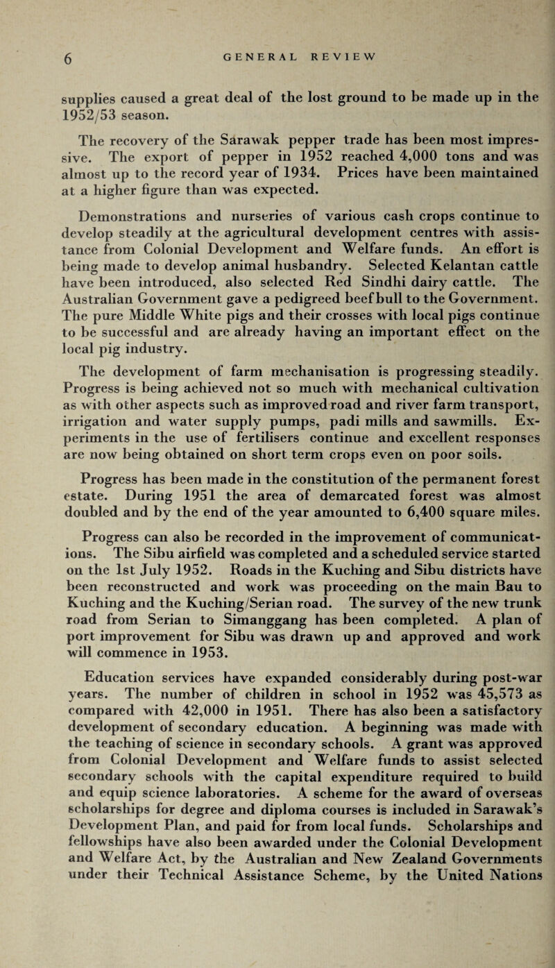 supplies caused a great deal of the lost ground to be made up in the 1952/53 season. The recovery of the Sarawak pepper trade has been most impres¬ sive. The export of pepper in 1952 reached 4,000 tons and was almost up to the record year of 1934. Prices have been maintained at a higher figure than was expected. Demonstrations and nurseries of various cash crops continue to develop steadily at the agricultural development centres with assis¬ tance from Colonial Development and Welfare funds. An effort is being made to develop animal husbandry. Selected Kelantan cattle have been introduced, also selected Red Sindhi dairy cattle. The Australian Government ga ve a pedigreed beef bull to the Government. The pure Middle White pigs and their crosses with local pigs continue to be successful and are already having an important effect on the local pig industry. The development of farm mechanisation is progressing steadily. Progress is being achieved not so much with mechanical cultivation as with other aspects such as improved road and river farm transport, irrigation and water supply pumps, padi mills and sawmills. Ex¬ periments in the use of fertilisers continue and excellent responses are now being obtained on short term crops even on poor soils. Progress has been made in the constitution of the permanent forest estate. During 1951 the area of demarcated forest was almost doubled and by the end of the year amounted to 6,400 square miles. Progress can also be recorded in the improvement of communicat¬ ions. The Sibu airfield was completed and a scheduled service started on the 1st July 1952. Roads in the Kuching and Sibu districts have been reconstructed and work was proceeding on the main Bau to Kuching and the Kuching/Serian road. The survey of the new trunk road from Serian to Simanggang has been completed. A plan of port improvement for Sibu was drawn up and approved and work will commence in 1953. Education services have expanded considerably during post-war years. The number of children in school in 1952 was 45,573 as compared with 42,000 in 1951. There has also been a satisfactory development of secondary education. A beginning was made wdth the teaching of science in secondary schools. A grant was approved from Colonial Development and Welfare funds to assist selected secondary schools with the capital expenditure required to build and equip science laboratories. A scheme for the award of overseas scholarships for degree and diploma courses is included in Sarawak’s Development Plan, and paid for from local funds. Scholarships and fellowships have also been awarded under the Colonial Development and Welfare Act, by the Australian and New Zealand Governments under their Technical Assistance Scheme, by the United Nations