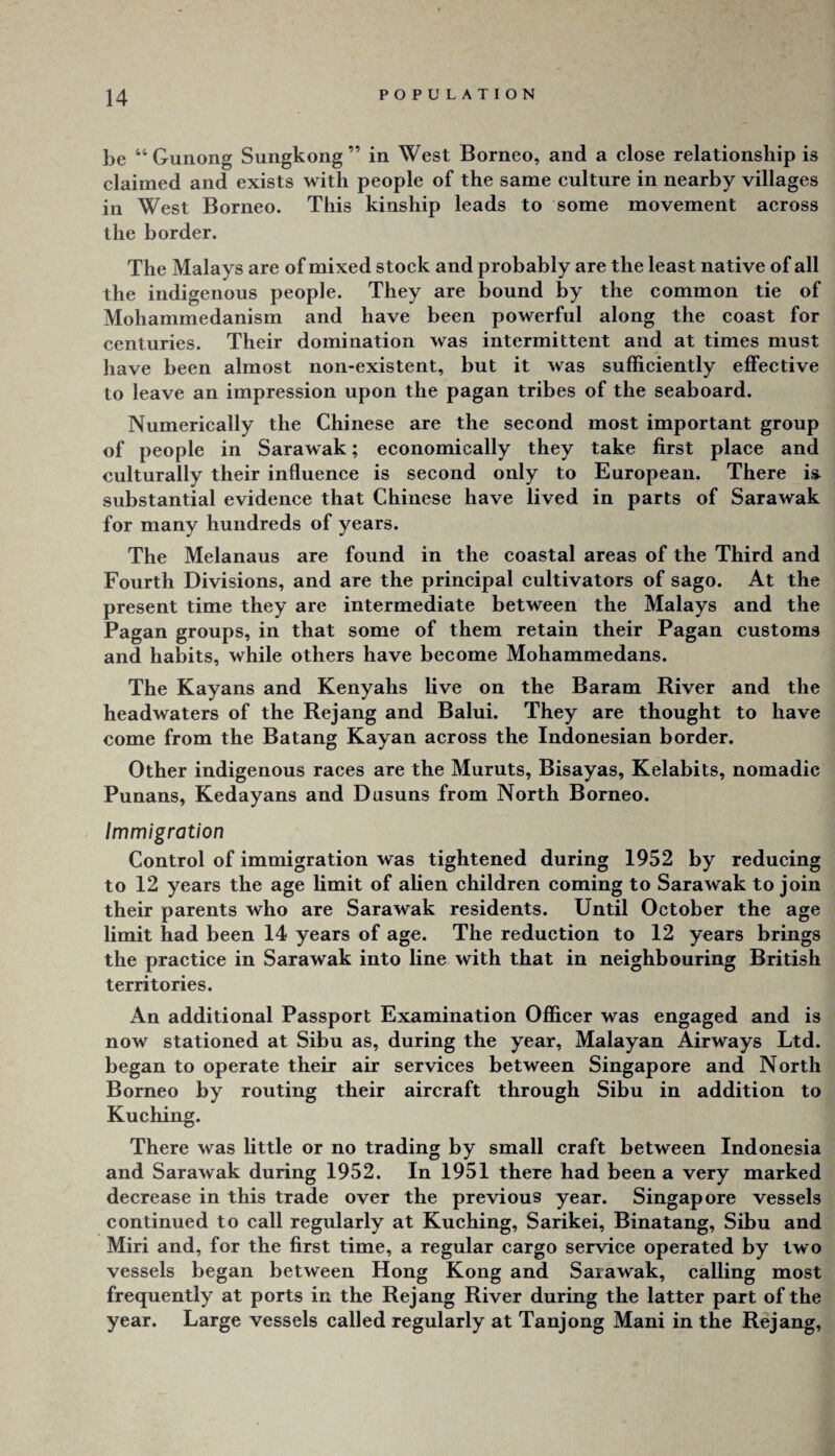 be “Gunong Sungkong” in West Borneo, and a close relationship is claimed and exists with people of the same culture in nearby villages in West Borneo. This kinship leads to some movement across the border. The Malays are of mixed stock and probably are the least native of all the indigenous people. They are bound by the common tie of Mohammedanism and have been powerful along the coast for centuries. Their domination was intermittent and at times must have been almost non-existent, but it was sufficiently effective to leave an impression upon the pagan tribes of the seaboard. Numerically the Chinese are the second most important group of people in Sarawak; economically they take first place and culturally their influence is second only to European. There isi substantial evidence that Chinese have lived in parts of Sarawak for many hundreds of years. The Melanaus are found in the coastal areas of the Third and Fourth Divisions, and are the principal cultivators of sago. At the present time they are intermediate between the Malays and the Pagan groups, in that some of them retain their Pagan customs and habits, while others have become Mohammedans. The Kayans and Kenyahs live on the Baram River and the headwaters of the Rejang and Balui. They are thought to have come from the Batang Kayan across the Indonesian border. Other indigenous races are the Muruts, Bisayas, Kelabits, nomadic Punans, Kedayans and Dusuns from North Borneo. Immigration Control of immigration was tightened during 1952 by reducing to 12 years the age limit of alien children coming to Sarawak to join their parents who are Sarawak residents. Until October the age limit had been 14 years of age. The reduction to 12 years brings the practice in Sarawak into line with that in neighbouring British territories. An additional Passport Examination Officer was engaged and is now stationed at Sibu as, during the year, Malayan Airways Ltd. began to operate their air services between Singapore and North Borneo by routing their aircraft through Sibu in addition to Kuching. There was little or no trading by small craft between Indonesia and Sarawak during 1952. In 1951 there had been a very marked decrease in this trade over the previous year. Singapore vessels continued to call regularly at Kuching, Sarikei, Binatang, Sibu and Miri and, for the first time, a regular cargo service operated by two vessels began between Hong Kong and Sarawak, calling most frequently at ports in the Rejang River during the latter part of the year. Large vessels called regularly at Tanjong Mani in the Rejang,