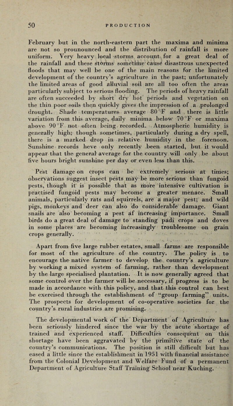 February but in the north-eastern part the maxima and minima are not so prounounced and the distribution of rainfall is more uniform. Very heavy local storms account. for a great deal of the rainfall and these ^tOrtns sometihie* taiis^ disastrous unexpected floods that may well be one of the main reasons for the limited development of the country’s agriculture in the past; unfortunatelv the limited areas of good alluvial soil are all too often the areas particularly subject to serious flooding. The periods of heavy rainfall are often succeeded by short dry hot‘ periods and vegetation on the thin poor soils then quickly gives <the impression of a ,prolonged drought. Shade * temperatures average 80 °F and , there is httle variation from this average, daily minima below 7=0 °F' or maxima al)ove. 90 °F not'often being / recorded. - Attnospheric humidity is generally high; though sometimes, particularly during a dry spell, there is a marked- drop in relative humidity in the forenoon. Sunshine ( records heve only recently been started, but it would appear that the general average for the country will only be about five hours bright sunshine per day or even less than this. Pest damage on crops can be extremely serious at times; observations suggest insect pests may be more serious than fungoid pests, though it' is possible that as ihore ‘ intensive cultivation is practised fungoid pests may become a greater menace. Small animals, particularly rats arid squirrels, are’ a miajor pest; and wild pigs, monkeys and deer can also do Considerable' damage. Giant snails are also' becoming a pest af iricreasing importance. Small birds do a great deal of damage to standing padi crops and doves in some places are becoming inCreasirigly troublesome on grain crops generally. ' . ' ' ’ • ■ * ^ ■ •' - • Apart from five large rubber estates, small -farms’.are responsible for most of the agriculture of the country. The ..policy is to encourage the- native farmer to develop the., country’s agriculture by working a mixed system of farming, rather than development by the large specialised plantation. It is now generally agreed that some control over the farmer will be .necessary, if progress is to be made in accordance with this policy^ and that this control can best be exercised through the establishment of “group farming” units. The prospects for development of co-operative societies for the country’s rural industries are promising. . , The developmental work of the' Departrrient' of'Agriculture has been seriously hindered since the war by the acute shortage of trained and experienced staff. Difficulties consequent ori this shortage have been aggravated by the primitive state of the country’s communications. The position is still difficult blit has eased a little since the establishment in 1951 with financial assistance from the Colonial Development and Welfare Fund of a permanent Department of Agriculture Staff Training School near Kuching. '