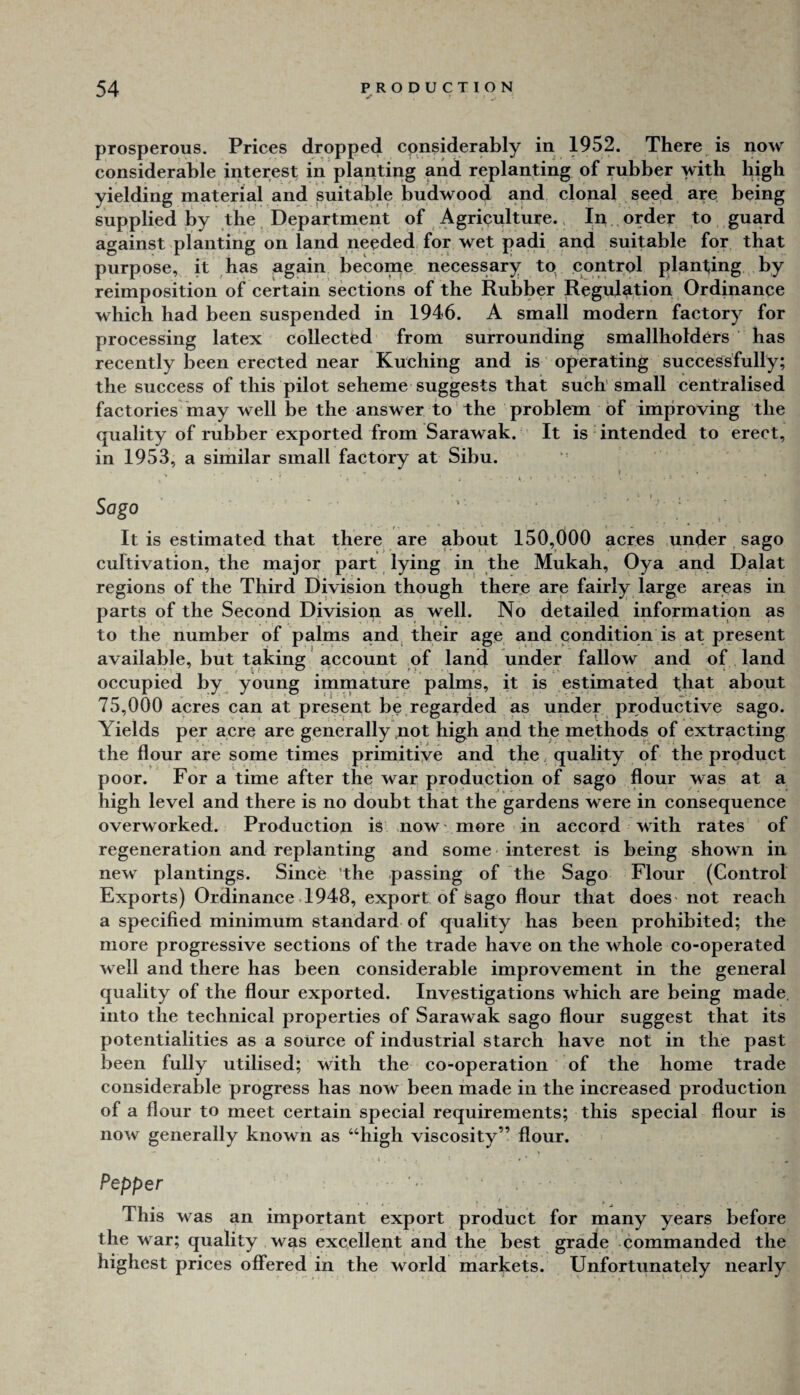 prosperous. Prices dropped considerably in 1952. There is now considerable interest in planting and replanting of rubber with high yielding material and suitable budwood and, clonal seed are being supplied by the. Department of Agriculture.. In order to guard against planting on land needed for wet padi and suitable for that purpose, it has again become necessary tp control planting by reimposition of certain sections of the Rubber Regulation Ordinance which had been suspended in 1946. A small modern factory for processing latex collectfed from surrounding smallholders has recently been erected near Kuching and is operating successfully; the success of this pilot scheme suggests that such'small centralised factories may well be the answer to the problem of improving the quality of rubber exported from Sarawak. It is intended to erect, in 1953, a similar small factory at Sibu. j . • , Sago ' ' ^ ^ ; It is estimated that there are about 150,000 acres under sago cultivation, the major part lying in the Mukah, Oya and Dalat regions of the Third Division though there are fairly large areas in parts of the Second Division as well. No detailed information as to the number of palms and, their age and condition is at present available, but taking account of land under fallow and of land occupied by young immature palms, it is estimated t;hat about 75,000 acres can at present be regarded as under productive sago. Yields per acre are generally tiot high and the methods of extracting the flour are some times primitiye and the, quality of the product poor. For a time after the war production of sago flour was at a high level and there is no doubt that the gardens were in consequence overworked. Production is now - more in accord with rates of regeneration and replanting and some • interest is being shown in new plantings. Since 'the passing of the Sago Flour (Control Exports) Ordinance .1948, export of Sago flour that does- not reach a specified minimum standard of quality has been prohibited; the more progressive sections of the trade have on the whole co-operated well and there has been considerable improvement in the general quality of the flour exported. Investigations which are being made, into the technical properties of Sarawak sago flour suggest that its potentialities as a source of industrial starch have not in the past been fully utilised; with the co-operation of the home trade considerable progress has now been made in the increased production of a flour to meet certain special requirements; this special flour is now generally known as “high viscosity” flour. Pepper • This was an important export product for many years before the war; quality was excellent and the best grade commanded the highest prices offered in the world markets. Unfortunately nearly