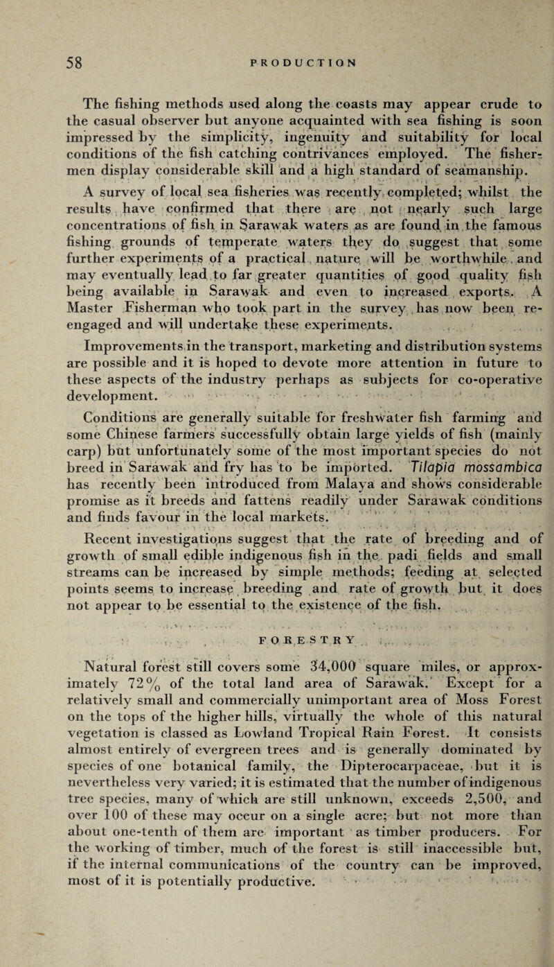 to The fishing methods used along the coasts may appear crude the casual observer but anyone acquainted with sea fishing is soon impressed by the simplicity, ingenuity and suitability for local conditions of the fish catching contrivances employed. The fishery men display considerable skill and a high standard of seamanship; P. A survey of local sea fisheries wa§ recently» completed; whilst the results have confirmed that there . are not , nearly such large concentrations of fish in Sarawak waters as are found in the fapious fishing, grounds of temperate waters tfiey do .suggest that,.some further experimenjts of a practical. nature, .will be worthwhile . and may eventually lead,to far greater quantities of good quality fi^h being available in Sarawak and even to increased , exports. A Master .Fisherman who took part in the survey, has now been re¬ engaged and will undertake these experiments. Improvements,in the transport^ marketing and distribution systems are possible and it is hoped to devote more attention in future to these aspects of the industry perhaps as subjects for co-operative development. > • ‘ Conditions are generally suitable for freshwater fish farming and some Chinese farniers successfully obtain large yields of fish (mainly carp) but unfortunately some of the most important'species do not breed in'Sarawak arid fry has to be imported. Tilapia mossambica has recently been introduced from Malaya and shows considferable promise as it breeds and fattens readily under Sarawak conditions and finds favout in the local markets. Recent investigations suggest thgt the rate of breeding and of growth of small edible indigenous fish in the padi fields and small streams can be increased by simple methods; feeding at, selected points seems to increase breeding and rate of growth but, it does not appear to be essential to the,existence of the fish. .. . ,, V . , F O R.E.S TRY,, i,,.. . Natural forest still covers some 34,000 square miles, or approx¬ imately 72% of the total land area of Sarawak.' Except for a relatively small and commercially unimportant area of Moss Forest on the tops of the higher hills, virtually the whole of this natural vegetation is classed as Lowland Tropical Rain Forest, dt consists almost entirely of evergreen trees and is generally dominated by species of one botanical family, the Dipterocarpaceae, but it is nevertheless very varied; it is estimated that the number of indigenous tree species, many of which are still unknown, exceeds 2,500, and over 100 of these may occur on a single acre; but not more than about one-tenth of them are- important as timber producers. For the working of timber, much of the forest is still inaccessible but, if the internal communications of the country can be improved, most of it is potentially productive. * >