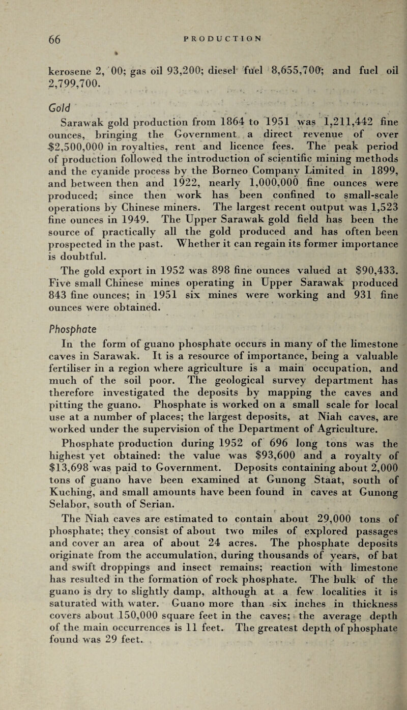 kerosene 2, 00; gas oil 93,200; diesel fu'el 8,655,700; and fuel oil 2,799,700. 'r« Gold . ' ' Sarawak gold production from 1864 to 1951 was 1,211,442 fine ounces, bringing tlie Government a direct revenue of over ^2,500,000 in royalties, rent and licence fees. The peak period of production followed the introduction of scientific mining methods and the cyanide process by the Borneo Company Limited in 1899, and between then and 1922, nearly 1,000,000 fine ounces were produced; since then work has been confined to small-scale operations by Chinese miners. The largest recent output was 1,523 fine ounces in 1949. The Upper Sarawak gold field has been the source of practically all the gold produced and has often been prospected in the past. Whether it can regain its former importance is doubtful. The gold export in 1952 was 898 fine ounces valued at $90,433. Five small Chinese mines operating in Upper Sarawak produced 843 fine ounces; in 1951 six mines were working and 931 fine ounces were obtained. Phosphate In the form of guano phosphate occurs in many of the limestone caves in Sarawak. It is a resource of importance, being a valuable fertiliser in a region where agriculture is a main occupation, and much of the soil poor. The geological survey department has therefore investigated the deposits by mapping the caves and pitting the guano. Phosphate is worked on a small scale for local use at a number of places; the largest deposits, at Niah caves, are worked under the supervision of the Department of Agriculture. Phosphate production during 1952 of 696 long tons was the highest yet obtained: the value was $93,600 and a royalty of $13,698 was paid to Government. Deposits containing about 2,000 tons of guano have been examined at Gunong Staat, south of Kuching, and small amounts have been found in caves at Gunong Selabor, south of Serian. The Niah caves are estimated to contain about 29,000 tons of phosphate; they consist of about two miles of explored passages and cover an area of about 24 acres. The phosphate deposits originate from the accumulation, during thousands of years, of bat and swift droppings and insect remains; reaction with limestone has resulted in the formation of rock phosphate. The bulk of the guano is dry to slightly damp, although at a few localities it is saturated with water. Guano more than six inches in thickness covers about 150,000 square feet in the caves; the average depth of the main occurrences is 11 feet. The greatest depth of phosphate found was 29 feet.