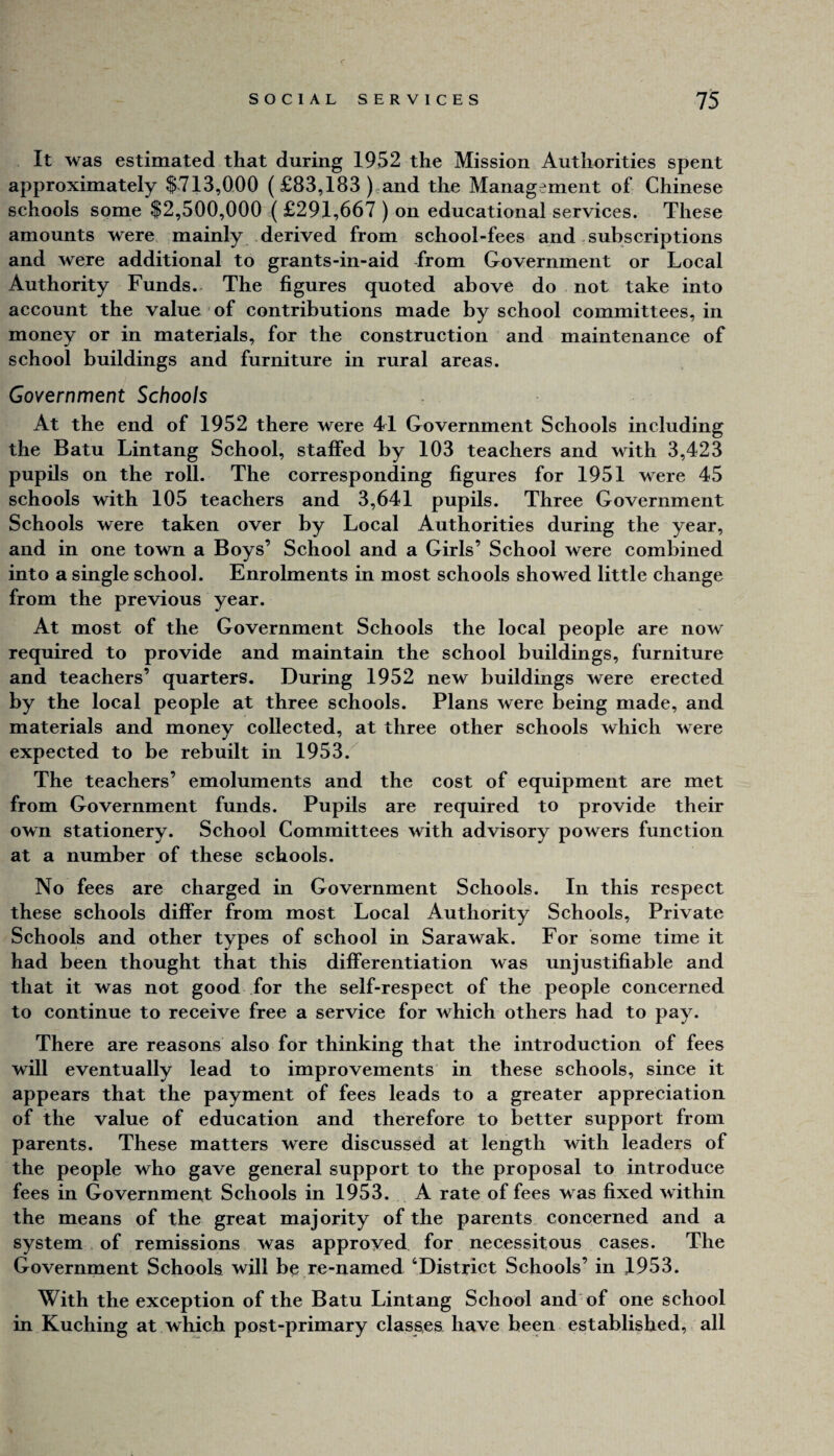 It was estimated that during 1952 the Mission Authorities spent approximately $713,000 ( £83,183 ) and the Management of Chinese schools some $2,500,000 ( £291,667 ) on educational services. These amounts were mainly derived from school-fees and subscriptions and were additional to grants-in-aid from Government or Local Authority Funds. The figures quoted above do not take into account the value of contributions made by school committees, in money or in materials, for the construction and maintenance of school buildings and furniture in rural areas. Government Schools At the end of 1952 there were 41 Government Schools including the Batu Lintang School, staffed by 103 teachers and wdth 3,423 pupils on the roll. The corresponding figures for 1951 were 45 schools with 105 teachers and 3,641 pupils. Three Government Schools were taken over by Local Authorities during the year, and in one town a Boys’ School and a Girls’ School were combined into a single school. Enrolments in most schools showed little change from the previous year. At most of the Government Schools the local people are now required to provide and maintain the school buildings, furniture and teachers’ quarters. During 1952 new buildings were erected by the local people at three schools. Plans were being made, and materials and money collected, at three other schools which were expected to be rebuilt in 1953. The teachers’ emoluments and the cost of equipment are met from Government funds. Pupils are required to provide their own stationery. School Committees with advisory powers function at a number of these schools. No fees are charged in Government Schools. In this respect these schools differ from most Local Authority Schools, Private Schools and other types of school in Sarawak. For some time it had been thought that this differentiation was unjustifiable and that it was not good for the self-respect of the people concerned to continue to receive free a service for which others had to pay. There are reasons also for thinking that the introduction of fees will eventually lead to improvements in these schools, since it appears that the payment of fees leads to a greater appreciation of the value of education and therefore to better support from parents. These matters were discussed at length with leaders of the people who gave general support to the proposal to introduce fees in Government Schools in 1953. A rate of fees was fixed within the means of the great majority of the parents concerned and a system of remissions was approved for necessitous cases. The Government Schools will be re-named ‘District Schools’ in 1953. With the exception of the Batu Lintang School and of one school in Kuching at which post-primary classes have been established, all