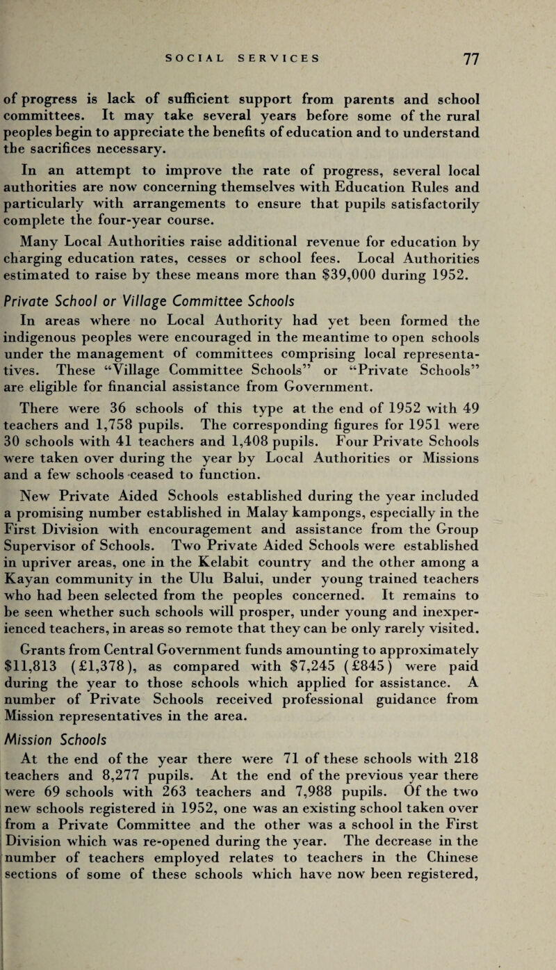 of progress is lack of sufficient support from parents and school committees. It may take several years before some of the rural peoples begin to appreciate the benefits of education and to understand the sacrifices necessary. In an attempt to improve the rate of progress, several local authorities are now concerning themselves with Education Rules and particularly with arrangements to ensure that pupils satisfactorily complete the four-year course. Many Local Authorities raise additional revenue for education by charging education rates, cesses or school fees. Local Authorities estimated to raise by these means more than $39,000 during 1952. Private School or Village Committee Schools In areas where no Local Authority had yet been formed the indigenous peoples were encouraged in the meantime to open schools under the management of committees comprising local representa¬ tives. These “Village Committee Schools” or “Private Schools” are eligible for financial assistance from Government. There were 36 schools of this type at the end of 1952 with 49 teachers and 1,758 pupils. The corresponding figures for 1951 were 30 schools with 41 teachers and 1,408 pupils. Four Private Schools were taken over during the year by Local Authorities or Missions and a few schools -ceased to function. New Private Aided Schools established during the year included a promising number established in Malay kampongs, especially in the First Division with encouragement and assistance from the Group Supervisor of Schools. Two Private Aided Schools were established in upriver areas, one in the Kelabit country and the other among a Kayan community in the Ulu Balui, under young trained teachers who had been selected from the peoples concerned. It remains to be seen whether such schools will prosper, under young and inexper¬ ienced teachers, in areas so remote that they can be only rarely visited. Grants from Central Government funds amounting to approximately $11,813 (£1,378), as compared with $7,245 (£845) were paid during the year to those schools which appHed for assistance. A number of Private Schools received professional guidance from Mission representatives in the area. Mission Schools At the end of the year there were 71 of these schools with 218 teachers and 8,277 pupils. At the end of the previous year there were 69 schools with 263 teachers and 7,988 pupils. Of the two new schools registered in 1952, one was an existing school taken over from a Private Committee and the other was a school in the First i Division which was re-opened during the year. The decrease in the ‘number of teachers employed relates to teachers in the Chinese sections of some of these schools which have now been registered.