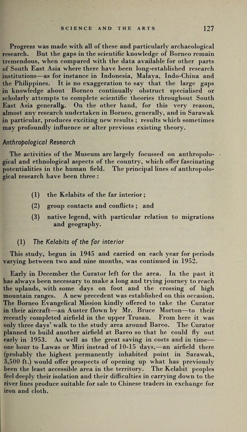 Progress was made with all of these and particularly archaeological research. But the gaps in the scientific knowledge of Borneo remain tremendous, when compared with the data available for other parts of South East Asia where there have been long-established research institutions—as for instance in Indonesia, Malaya, Indo-China and the Philippines. It is no exaggeration to say that the large gaps in knowledge about Borneo continually obstruct specialised or scholarly attempts to complete scientific theories throughout South East Asia generalljf. On the other hand, for this very reason, almost any research undertaken in Borneo, generally, and in Sarawak in particular, produces exciting new results ; results which sometimes may profoundly influence or alter previous existing theory. Anthropological Research The activities of the Museum are largely focussed on anthropolo- • gical and ethnological aspects of the country, which offer fascinating potentialities in the human field. The principal lines of anthropolo¬ gical research have been three : (1) the Kelabits of the far interior ; (2) group contacts and conflicts ; and (3) native legend, with particular relation to migrations and geography. (I) The Kelabits of the far interior This study, begun in 1945 and carried on each year for periods varying betw^een two and nine months, was continued in 1952. Early in December the Curator left for the area. In the past it has always been necessary to make a long and trying journey to reach the uplands, with some days on foot and the crossing of high mountain ranges. A new precedent was established on this occasion. The Borneo Evangelical Mission kindly offered to take the Curator in their aircraft—an Auster flown by Mr. Bruce Morton—to their recently completed airfield in the upper Trusan. From here it was only three days’ walk to the study area around Bareo. The Curator planned to build another airfield at Bareo so that he could fly out early in 1953. As well as the great saving in costs and in time— one hour to Lawas or Miri instead of 10-15 days,—an airfield there (probably the highest permanently inhabited point in Sarawak, 3,500 ft.) would offer prospects of opening up what has previously been the least accessible area in the territory. The Kelabit peoples feel deeply their isolation and their difficulties in carrying down to the river lines produce suitable for sale to Chinese traders in exchange for iron and cloth.