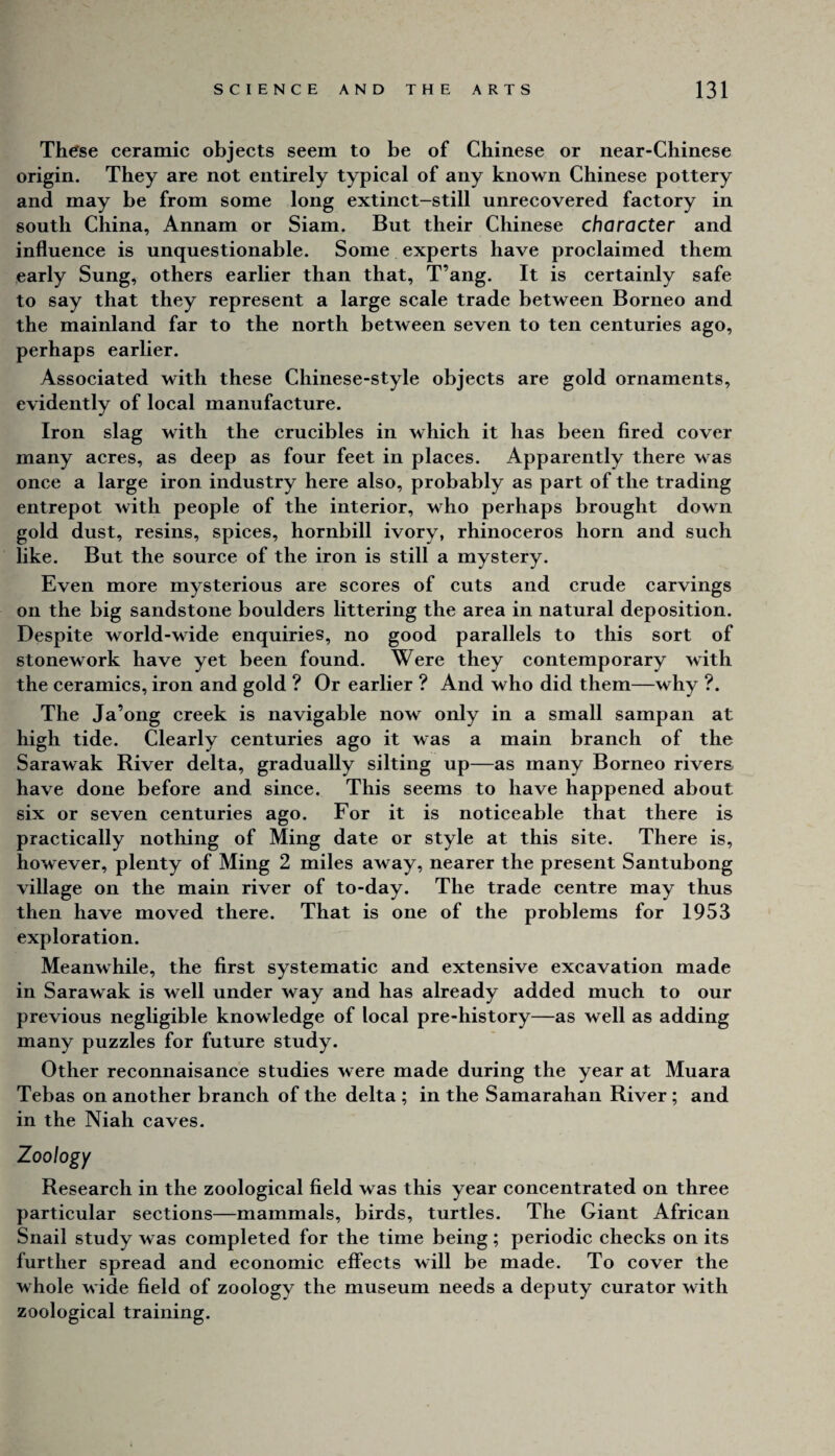 Th^se ceramic objects seem to be of Chinese or near-Chinese origin. They are not entirely typical of any known Chinese pottery and may be from some long extinct-still unrecovered faetory in south China, Annam or Siam. But their Chinese character and influence is unquestionable. Some experts have proclaimed them early Sung, others earlier than that, T’ang. It is certainly safe to say that they represent a large scale trade between Borneo and the mainland far to the north between seven to ten centuries ago, perhaps earlier. Associated with these Chinese-style objects are gold ornaments, evidently of local manufacture. Iron slag with the crucibles in which it has been fired cover many acres, as deep as four feet in places. Apparently there was once a large iron industry here also, probably as part of the trading entrepot with people of the interior, who perhaps brought down gold dust, resins, spices, hornbill ivory, rhinoceros horn and such like. But the source of the iron is still a mystery. Even more mysterious are scores of cuts and crude carvings on the big sandstone boulders littering the area in natural deposition. Despite world-wide enquiries, no good parallels to this sort of stonework have yet been found. Were they contemporary with the ceramics, iron and gold ? Or earlier ? And who did them—why ?. The Ja’ong creek is navigable now only in a small sampan at high tide. Clearly centuries ago it was a main branch of the Sarawak River delta, gradually silting up—as many Borneo rivers have done before and since. This seems to have happened about six or seven centuries ago. For it is notieeable that there is practically nothing of Ming date or style at this site. There is, however, plenty of Ming 2 miles away, nearer the present Santubong village on the main river of to-day. The trade centre may thus then have moved there. That is one of the problems for 1953 exploration. Meanwhile, the first systematic and extensive excavation made in Sarawak is well under way and has already added much to our previous negligible knowledge of local pre-history—as well as adding many puzzles for future study. Other reconnaisance studies were made during the year at Muara Tebas on another branch of the delta ; in the Samarahan River ; and in the Niah caves. Zoology Research in the zoological field was this year concentrated on three particular sections—mammals, birds, turtles. The Giant African Snail study was completed for the time being; periodic checks on its further spread and economic effects will be made. To cover the whole wide field of zoology the museum needs a deputy curator with zoological training.