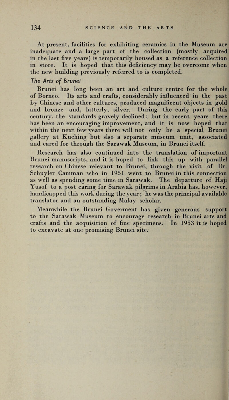 At present, facilities for exhibiting ceramics in the Museum are inadequate and a large part of the collection (mostly acquired in the last five years) is temporarily housed as a reference collection in store. It is hoped that this deficiency may be overcome when the new building previously referred to is completed. The Arts of Brunei Brunei has long been an art and culture centre for the whole of Borneo. Its arts and crafts, considerably influenced in the past by Chinese and other cultures, produced magnificent objects in gold and bronze and, latterly, silver. During the early part of this century, the standards gravely declined; but in recent years there has been an encouraging improvement, and it is now hoped that within the next few years there will not only be a special Brunei gallery at Kuching but slso a separate museum unit, associated and cared for through the Sarawak Museum, in Brunei itself. Research has also continued into the translation of important Brunei manuscripts, and it is hoped to link this up with parallel research on Chinese relevant to Brunei, through the visit of Dr. Schuyler Camman who in 1951 went to Brunei in this connection as well as spending some time in Sarawak. The departure of Haji Yusof to a post caring for Sarawak pilgrims in Arabia has, however, handicapped this work during the year; he was the principal available translator and an outstanding Malay scholar. Meanwhile the Brunei Goverment has given generous support to the Sarawak Museum to encourage research in Brunei arts and crafts and the acquisition of fine specimens. In 1953 it is hoped to excavate at one promising Brunei site.