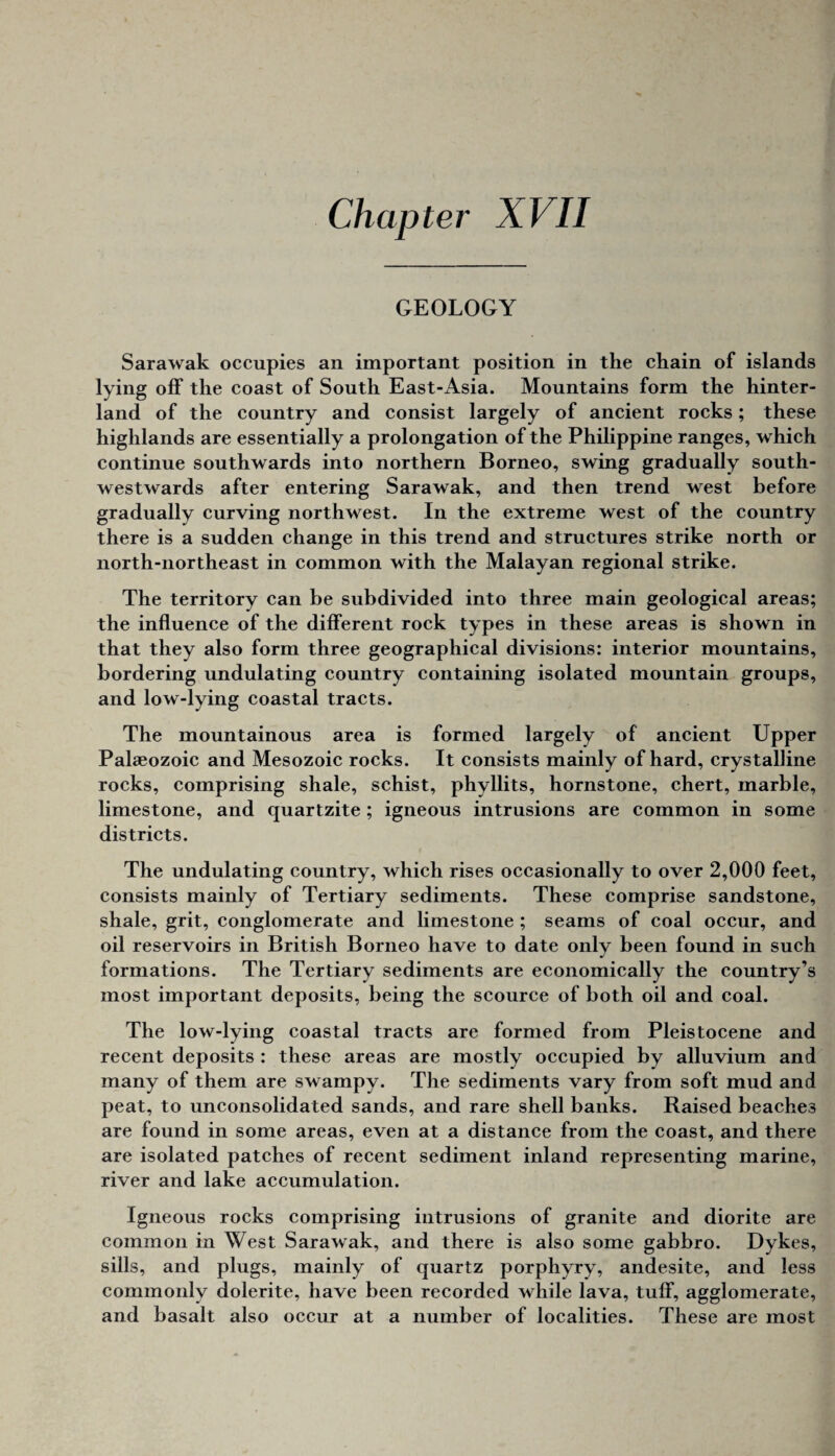 GEOLOGY Sarawak occupies an important position in the chain of islands lying off the coast of South East-Asia. Mountains form the hinter¬ land of the country and consist largely of ancient roeks; these highlands are essentially a prolongation of the Philippine ranges, which continue southwards into northern Borneo, swing gradually south- westwards after entering Sarawak, and then trend west before gradually curving northwest. In the extreme west of the country there is a sudden change in this trend and structures strike north or north-northeast in common with the Malayan regional strike. The territory can be subdivided into three main geological areas; the influence of the different rock types in these areas is shown in that they also form three geographical divisions: interior mountains, bordering undulating country containing isolated mountain groups, and low-lying coastal tracts. The mountainous area is formed largely of ancient Upper Palaeozoic and Mesozoic rocks. It consists mainly of hard, crystalline rocks, comprising shale, schist, phyllits, hornstone, chert, marble, limestone, and quartzite; igneous intrusions are common in some districts. The undulating country, which rises occasionally to over 2,000 feet, consists mainly of Tertiary sediments. These comprise sandstone, shale, grit, conglomerate and limestone ; seams of coal occur, and oil reservoirs in British Borneo have to date only been found in such formations. The Tertiary sediments are economically the country’s most important deposits, being the scource of both oil and coal. The low-lying coastal tracts are formed from Pleistocene and recent deposits : these areas are mostly occupied by alluvium and many of them are swampy. The sediments vary from soft mud and peat, to unconsolidated sands, and rare shell banks. Raised beaches are found in some areas, even at a distance from the coast, and there are isolated patches of recent sediment inland representing marine, river and lake accumulation. Igneous rocks comprising intrusions of granite and diorite are common in West Sarawak, and there is also some gabbro. Dykes, sills, and plugs, mainly of quartz porphyry, andesite, and less commonly dolerite, have been recorded while lava, tuff, agglomerate, and basalt also occur at a number of localities. These are most