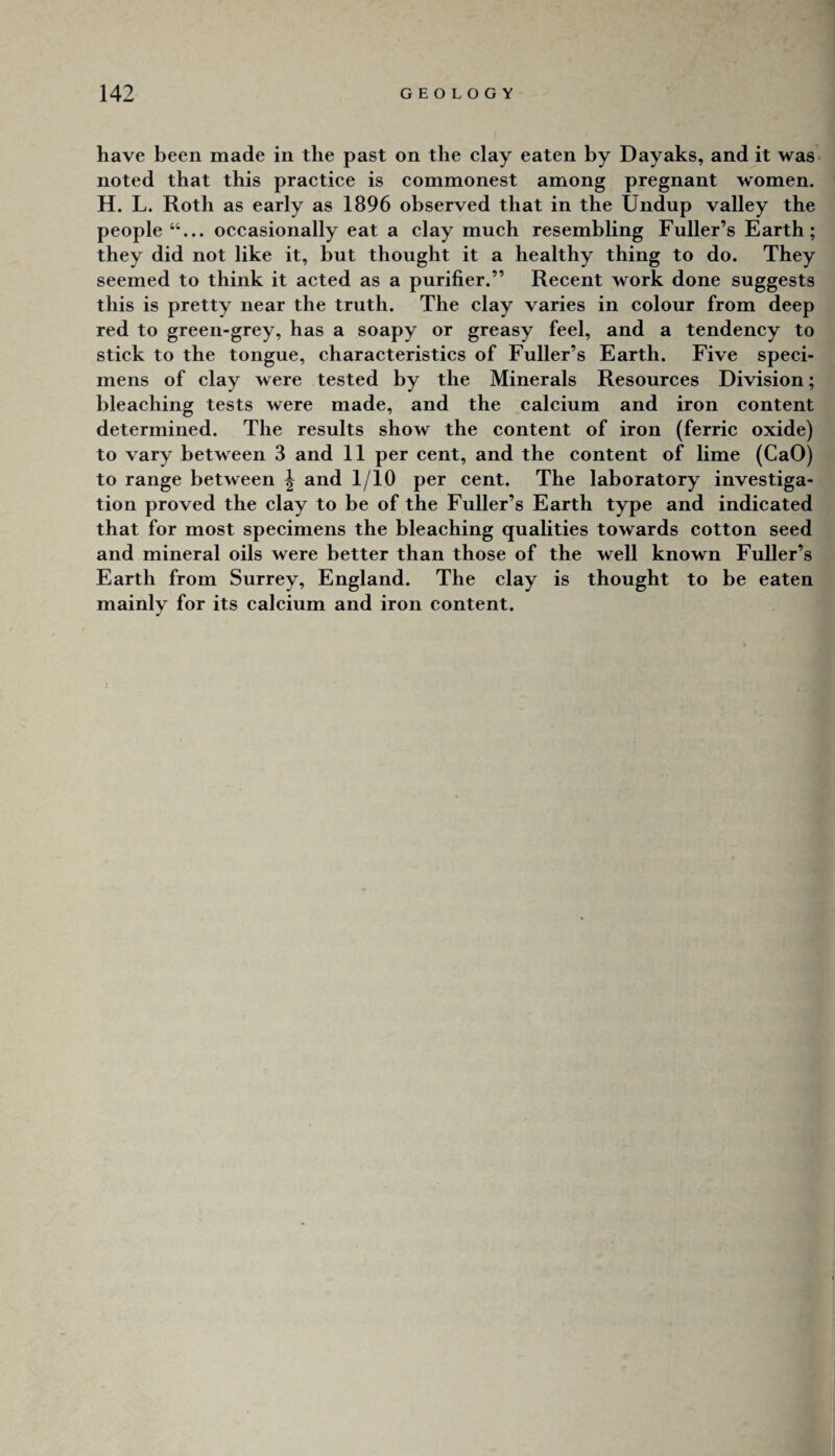 have been made in the past on the elay eaten by Dayaks, and it was noted that this praetiee is commonest among pregnant women. H. L. Roth as early as 1896 observed that in the Undup valley the people occasionally eat a clay much resembling Fuller’s Earth; they did not like it, but thought it a healthy thing to do. They seemed to think it acted as a purifier.” Recent work done suggests this is pretty near the truth. The clay varies in colour from deep red to green-grey, has a soapy or greasy feel, and a tendency to stick to the tongue, characteristics of Fuller’s Earth. Five speci¬ mens of clay were tested by the Minerals Resources Division; bleaching tests were made, and the calcium and iron content determined. The results show the content of iron (ferric oxide) to vary between 3 and 11 per cent, and the content of lime (CaO) to range between ^ and 1/10 per cent. The laboratory investiga¬ tion proved the clay to be of the Fuller’s Earth type and indicated that for most specimens the bleaching qualities towards cotton seed and mineral oils were better than those of the well known Fuller’s Earth from Surrey, England. The clay is thought to be eaten mainly for its calcium and iron content.