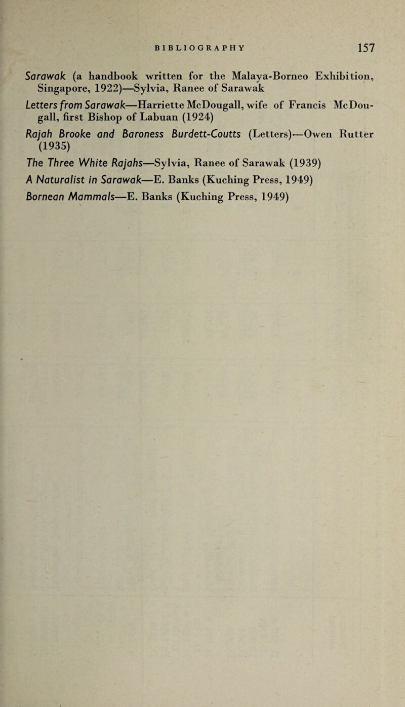 Sarawak (a handbook written for the Malaya-Borneo Exhibition, Singapore, 1922)—Sylvia, Ranee of Sarawak Letters from Sarawak—Harriette McDougall, wife of Francis McDou- gall, first Bishop of Labuan (1924) Rajah Brooke and Baroness Burdett-Coutts (Letters)—Owen Rutter (1935) The Three White Rajahs—Sylvia, Ranee of Sarawak (1939) A Naturalist in Sarawak—E. Banks (Kuching Press, 1949) Bornean Mammals—E. Banks (Kuching Press, 1949)