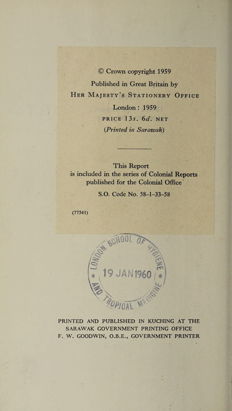 Published in Great Britain by Her Majesty’s Stationery Office London: 1959 price 13s. 6d. NET (Printed in Sarawak) This Report is included in the series of Colonial Reports published for the Colonial Office S.O. Code No. 58-1-33-58 (77541) PRINTED AND PUBLISHED IN KUCHING AT THE SARAWAK GOVERNMENT PRINTING OFFICE F. W. GOODWIN, O.B.E., GOVERNMENT PRINTER