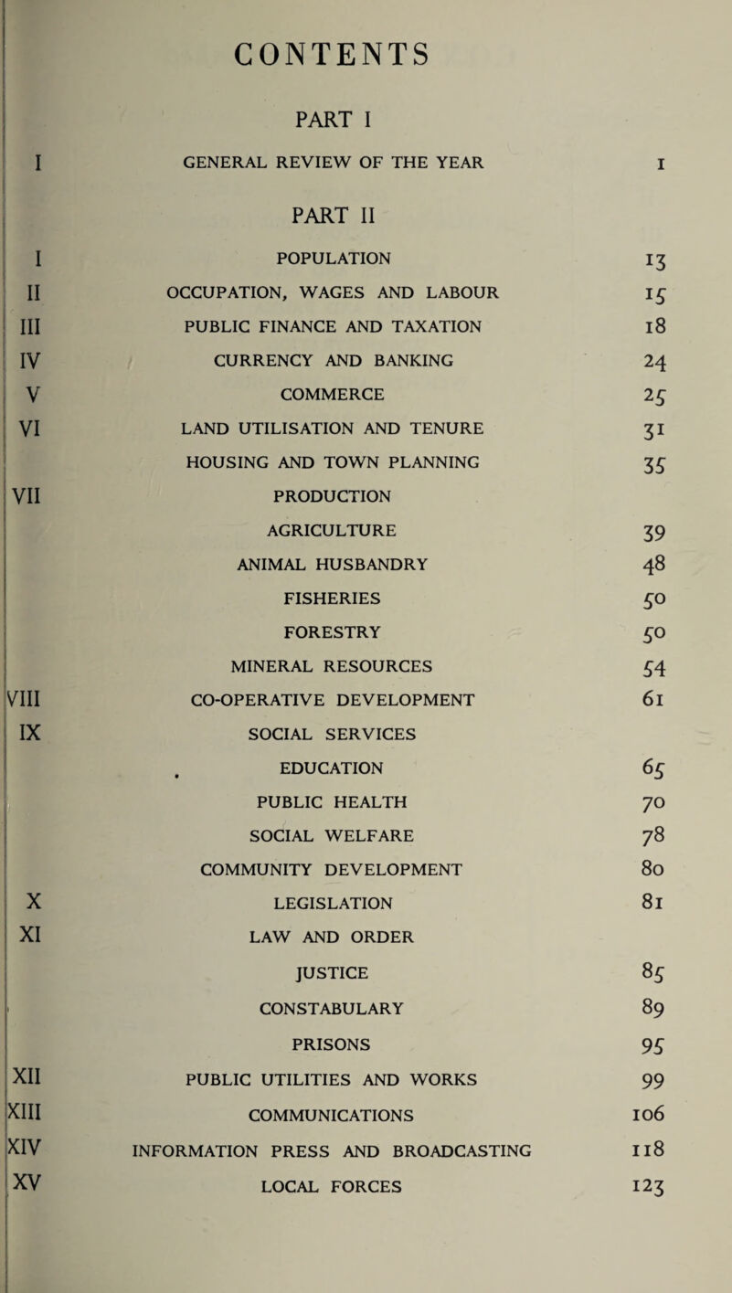 CONTENTS PART I GENERAL REVIEW OF THE YEAR I PART II POPULATION 13 OCCUPATION, WAGES AND LABOUR I £ PUBLIC FINANCE AND TAXATION 18 CURRENCY AND BANKING 24 COMMERCE 2£ LAND UTILISATION AND TENURE 31 HOUSING AND TOWN PLANNING 35 PRODUCTION AGRICULTURE 39 ANIMAL HUSBANDRY 48 FISHERIES 50 FORESTRY £0 MINERAL RESOURCES 54 CO-OPERATIVE DEVELOPMENT 61 SOCIAL SERVICES , EDUCATION 65 PUBLIC HEALTH 70 SOCIAL WELFARE 78 COMMUNITY DEVELOPMENT 80 LEGISLATION 81 LAW AND ORDER JUSTICE 85 CONSTABULARY 89 PRISONS 95 PUBLIC UTILITIES AND WORKS 99 COMMUNICATIONS 10 6 INFORMATION PRESS AND BROADCASTING Il8 123 LOCAL FORCES