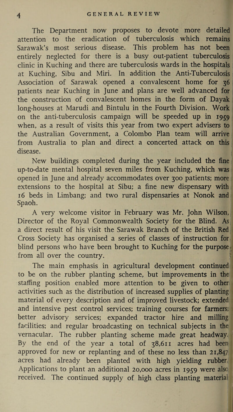 The Department now proposes to devote more detailed attention to the eradication of tuberculosis which remains Sarawak’s most serious disease. This problem has not been entirely neglected for there is a busy out-patient tuberculosis clinic in Kuching and there are tuberculosis wards in the hospitals at Kuching, Sibu and Miri. In addition the Anti-Tuberculosis Association of Sarawak opened a convalescent home for 36 patients near Kuching in June and plans are well advanced for the construction of convalescent homes in the form of Dayak long-houses at Marudi and Bintulu in the Fourth Division. Work on the anti-tuberculosis campaign will be speeded up in 1959 when, as a result of visits this year from two expert advisers to the Australian Government, a Colombo Plan team will arrive from Australia to plan and direct a concerted attack on this disease. New buildings completed during the year included the fine up-to-date mental hospital seven miles from Kuching, which was opened in June and already accommodates over 300 patients; more extensions to the hospital at Sibu; a fine new dispensary with 16 beds in Limbang; and two rural dispensaries at Nonok and Spaoh. A very welcome visitor in February was Mr. John Wilson, Director of the Royal Commonwealth Society for the Blind. As a direct result of his visit the Sarawak Branch of the British Red Cross Society has organised a series of classes of instruction for blind persons who have been brought to Kuching for the purpose from all over the country. The main emphasis in agricultural development continued to be on the rubber planting scheme, but improvements in the staffing position enabled more attention to be given to other activities such as the distribution of increased supplies of planting material of every description and of improved livestock; extended and intensive pest control services; training courses for farmers; better advisory services; expanded tractor hire and milling facilities; and regular broadcasting on technical subjects in the vernacular. The rubber planting scheme made great headway. By the end of the year a total of 38,611 acres had been approved for new or replanting and of these no less than 21,847 acres had already been planted with high yielding rubber. Applications to plant an additional 20,000 acres in 19^9 were alsc received. The continued supply of high class planting materia
