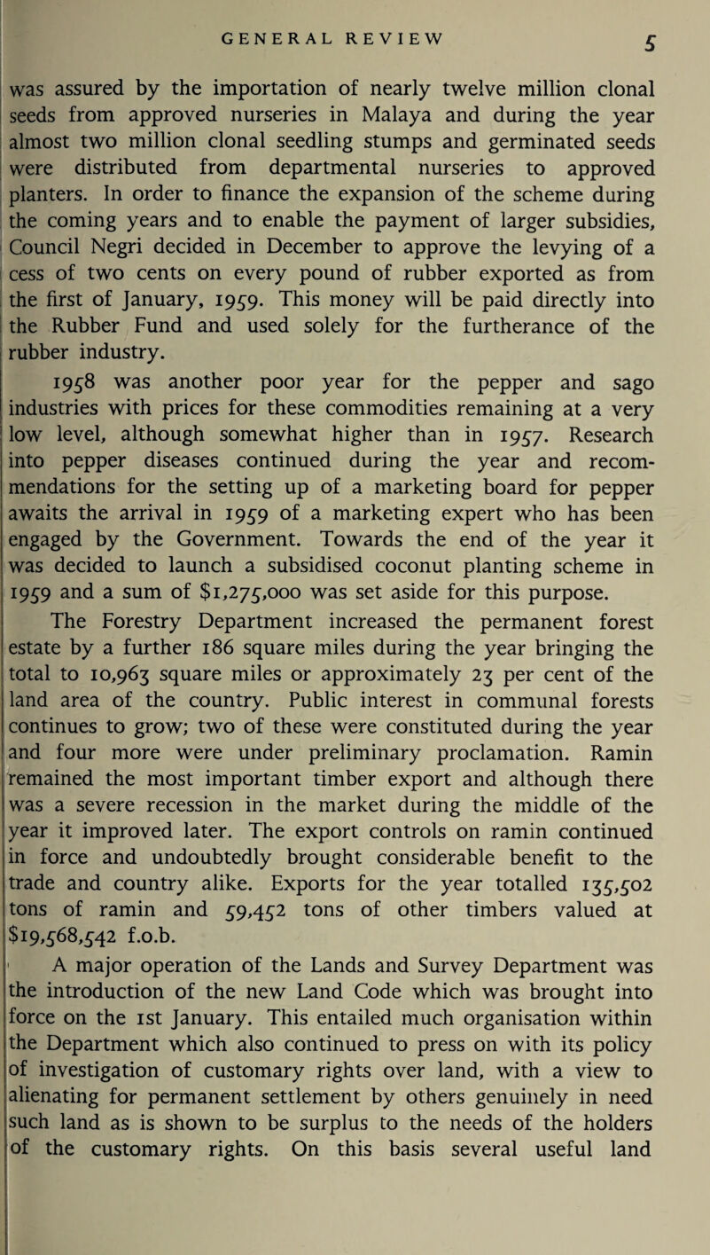 s was assured by the importation of nearly twelve million clonal seeds from approved nurseries in Malaya and during the year almost two million clonal seedling stumps and germinated seeds were distributed from departmental nurseries to approved planters. In order to finance the expansion of the scheme during the coming years and to enable the payment of larger subsidies. Council Negri decided in December to approve the levying of a cess of two cents on every pound of rubber exported as from the first of January, 1959. This money will be paid directly into the Rubber Fund and used solely for the furtherance of the rubber industry. 1958 was another poor year for the pepper and sago industries with prices for these commodities remaining at a very low level, although somewhat higher than in 1957. Research into pepper diseases continued during the year and recom¬ mendations for the setting up of a marketing board for pepper awaits the arrival in 1959 of a marketing expert who has been engaged by the Government. Towards the end of the year it was decided to launch a subsidised coconut planting scheme in 1959 and a sum of $1,275,000 was set aside for this purpose. The Forestry Department increased the permanent forest estate by a further 186 square miles during the year bringing the total to 10,963 square miles or approximately 23 per cent of the land area of the country. Public interest in communal forests continues to grow; two of these were constituted during the year and four more were under preliminary proclamation. Ramin remained the most important timber export and although there was a severe recession in the market during the middle of the year it improved later. The export controls on ramin continued in force and undoubtedly brought considerable benefit to the trade and country alike. Exports for the year totalled 135,502 tons of ramin and 59,452 tons of other timbers valued at $19,568,542 f.o.b. 1 A major operation of the Lands and Survey Department was the introduction of the new Land Code which was brought into force on the 1st January. This entailed much organisation within the Department which also continued to press on with its policy of investigation of customary rights over land, with a view to alienating for permanent settlement by others genuinely in need such land as is shown to be surplus to the needs of the holders of the customary rights. On this basis several useful land