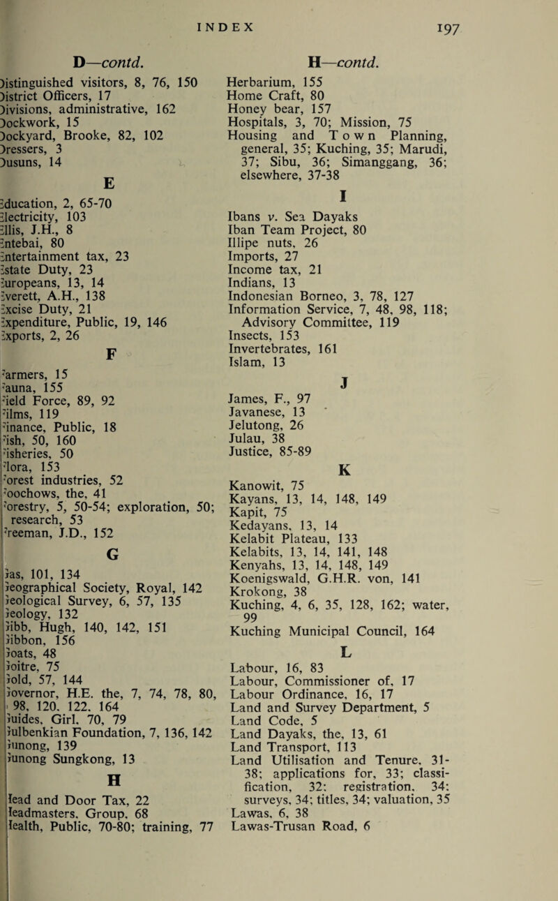 D—contd. H—contd. )istinguished visitors, 8, 76, 150 Jistrict Officers, 17 )ivisions, administrative, 162 Jockwork, 15 Jockyard, Brooke, 82, 102 dressers, 3 Dusuns, 14 E Education, 2, 65-70 Electricity, 103 Ellis, J.H., 8 Entebai, 80 Entertainment tax, 23 Estate Duty, 23 Europeans, 13, 14 Everett, A.H., 138 Excise Duty, 21 Expenditure, Public, 19, 146 Exports, 2, 26 F 7armers, 15 7auna, 155 7ield Force, 89, 92 7ilms, 119 7inance, Public, 18 7ish, 50, 160 7isheries, 50 7lora, 153 7orest industries, 52 7oochows, the, 41 7orestry, 5, 50-54; exploration, 50; research, 53 7reeman, J.D., 152 las, 101, 134 jeographical Society, Royal, 142 Geological Survey, 6, 57, 135 leology, 132 jibb, Hugh, 140, 142, 151 jibbon, 156 joats, 48 Joitre. 75 jold, 57, 144 iovernor, H.E. the, 7, 74, 78, 80, • 98, 120. 122. 164 iuides. Girl, 70, 79 iulbenkian Foundation, 7, 136, 142 xunong, 139 iunong Sungkong, 13 H lead and Door Tax, 22 leadmasters. Group, 68 lealth, Public, 70-80; training, 77 Herbarium, 155 Home Craft, 80 Honey bear, 157 Hospitals, 3, 70; Mission, 75 Housing and Town Planning, general, 35; Kuching, 35; Marudi, 37; Sibu, 36; Simanggang, 36; elsewhere, 37-38 I Ibans v. Sea Dayaks Iban Team Project, 80 Illipe nuts, 26 Imports, 27 Income tax, 21 Indians, 13 Indonesian Borneo, 3, 78, 127 Information Service, 7, 48, 98, 118; Advisory Committee, 119 Insects, 153 Invertebrates, 161 Islam, 13 J James, F., 97 Javanese, 13 Jelutong, 26 Julau, 38 Justice, 85-89 K Kanowit, 75 Kayans, 13, 14, 148, 149 Kapit, 75 Kedayans. 13, 14 Kelabit Plateau, 133 Kelabits, 13, 14, 141, 148 Kenyahs, 13, 14, 148, 149 Koenigswald, G.H.R. von, 141 Krokong, 38 Kuching, 4, 6, 35, 128, 162; water, 99 Kuching Municipal Council, 164 L Labour, 16, 83 Labour, Commissioner of, 17 Labour Ordinance, 16, 17 Land and Survey Department, 5 Land Code, 5 Land Dayaks, the, 13, 61 Land Transport, 113 Land Utilisation and Tenure. 31- 38; applications for, 33; classi¬ fication, 32: registration. 34: surveys, 34; titles, 34; valuation, 35 Lawas, 6, 38 Lawas-Trusan Road, 6