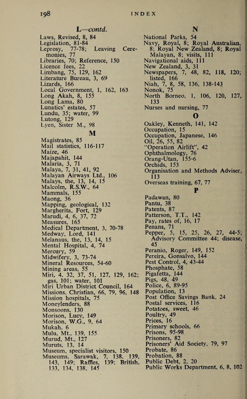 L—contd. Laws, Revised, 8, 84 Legislation, 81-84 Leprosy, 77-78; Leaving Cere¬ monies, 77 Libraries, 70; Reference, 150 Licence fees, 22 Limbang, 75, 129, 162 Literature Bureau, 3, 69 Lizards, 166 Local Government, 1, 162, 163 Long Akah, 8, 155 Long Lama, 80 Lunatics’ estates, 57 Lundu, 35; water, 99 Lutong, 129 Lyen, Sister M., 98 M Magistrates, 85 Mail statistics, 116-117 Maize, 46 Majapahit, 144 Malaria, 3, 71 Malaya, 7, 31, 41, 92 Malayan Airways Ltd., 106 Malays, the, 13, 14, 15 Malcolm, R.S.W., 64 Mammals, 155 Maong, 36 Mapping, geological, 132 Margherita, Fort, 129 Marudi, 4, 6, 37, 72 Measures, 165 Medical Department, 3, 70-78 Medway, Lord, 141 Melanaus, the, 13, 14, 15 Mental Hospital, 4, 74 Mercury, 59 Midwifery, 3, 73-74 Mineral Resources, 54-60 Mining areas, 55 Miri, 4, 32, 37, 51, 127, 129, 162; gas, 101; water, 101 Miri Urban District Council, 164 Missions, Christian, 66, 79, 96, 148 Mission hospitals, 75 Moneylenders, 88 Monsoons, 130 Morison, Lucy, 149 Morison, W.G., 9, 64 Mukah. 6 Mulu, Mt., 139. 155 Murud, Mt., 127 Muruts, 13, 14 Museum, specialist visitors, 150 Museums, Sarawak, 7, 138, 139, 143, 149; Raffles, 139; British, 133, 134, 138, 145 N ( National Parks, 54 Navy, Royal, 8; Royal Australian, 8; Royal New Zealand, 8; Royal Malayan, 8; visits, 111 Navigational aids, 111 New Zealand, 3, 31 Newspapers, 7, 48, 82, 118, 120; listed, 166 Niah, 7, 8, 58, 136, 138-143 Nonok, 75 North Borneo, 1, 106, 120, 127, 133 Nurses and nursing, 77 Oakley, Kenneth, 141, 142 Occupation, 15 Occupation, Japanese, 146 Oil, 26, 55, 82 “Operation Airlift”, 42 Ophthalmology, 76 Orang-Utan, 155-6 Orchids, 153 Organisation and Methods Adviser, 113 Overseas training, 67, 77 P 1 Padawan, 80 Pantu, 38 Patents, 87 Patterson, T.T., 142 Pay, rates of, 16, 17 Penans, 71 Pepper, 5, 15, 25, 26, 27, 44-5; Advisorv Committee 44; disease, 45 Peranio, Roger, 149, 152 Pereira, Gonsalvo, 144 Pest Control, 4, 43-44 Phosphate, 58 Pigafetta, 144 Pigs, 48, 49 Police, 6, 89-95 Population, 13 Post Office Savings Bank, 24 Postal services, 116 Potatoes, sweet, 46 Poultry, 49 Prices, 16 Primary schools, 66 Prisons, 95-98 Prisoners, 82 Prisoners’ Aid Society, 79, 97 Probate, 86 Probation, 88 Public Debt, 2. 20 Public Works Department, 6, 8, 102