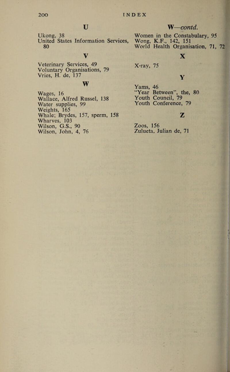 u W—contd. Ukong, 38 United States Information Services, 80 V Veterinary Services, 49 Voluntary Organisations, 79 Vries, H. de, 137 w Wages, 16 Wallace, Alfred Russel, 138 Water supplies, 99 Weights, 165 Whale; Brydes, 157, sperm, 158 Wharves, 103 Wilson, G.S., 90 Wilson, John, 4, 76 Women in the Constabulary, 95 Wong, K.F., 142, 151 World Health Organisation, 71, 72 X X-ray, 75 Y Yams, 46 “Year Between”, the, 80 Youth Council, 79 Youth Conference, 79 Z Zoos, 156 Zulueta. Julian de, 71