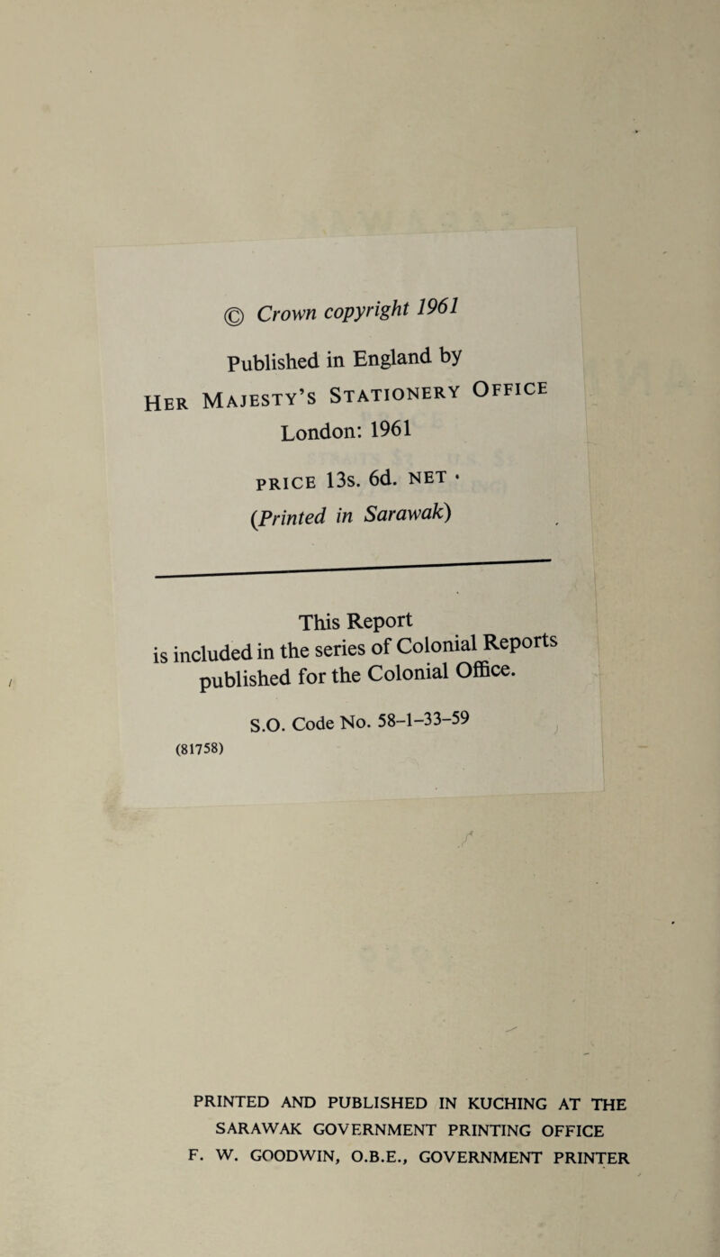 © Crown copyright 1961 Published in England by Her Majesty’s Stationery Office London:1961 price 13s. 6d. net • (Printed in Sarawak) This Report is included in the series of Colonial Reports published for the Colonial Office. S.O. Code No. 58-1-33-59 (81758) / PRINTED AND PUBLISHED IN KUCHING AT THE SARAWAK GOVERNMENT PRINTING OFFICE F. W. GOODWIN, O.B.E., GOVERNMENT PRINTER