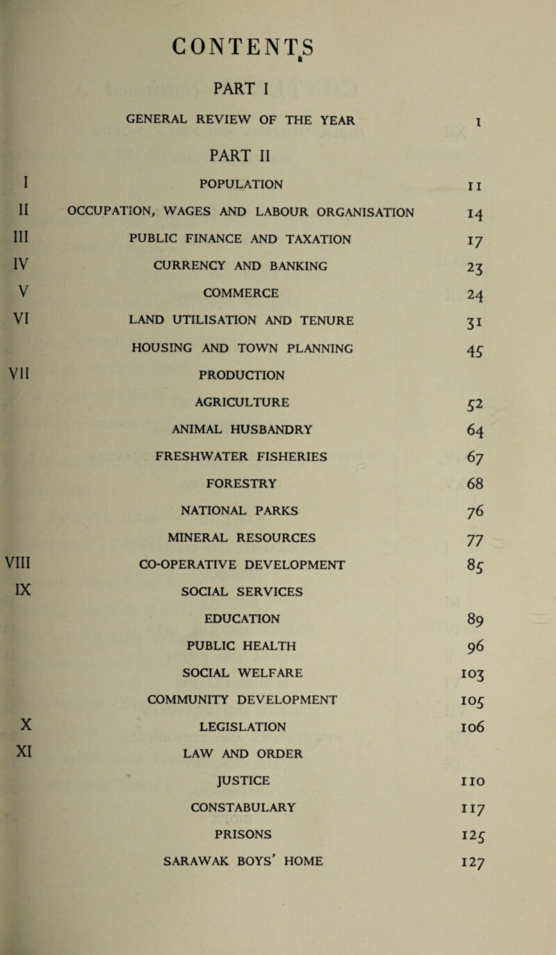 CONTENTS i PART I GENERAL REVIEW OF THE YEAR I PART II I POPULATION 11 II OCCUPATION, WAGES AND LABOUR ORGANISATION 14 III PUBLIC FINANCE AND TAXATION 17 IV CURRENCY AND BANKING 23 V COMMERCE 24 VI LAND UTILISATION AND TENURE 31 HOUSING AND TOWN PLANNING 43 VII PRODUCTION AGRICULTURE 32 ANIMAL HUSBANDRY 64 FRESHWATER FISHERIES 67 FORESTRY 68 NATIONAL PARKS 76 MINERAL RESOURCES 77 VIII CO-OPERATIVE DEVELOPMENT 83 IX SOCIAL SERVICES EDUCATION 89 PUBLIC HEALTH 96 SOCIAL WELFARE IO3 COMMUNITY DEVELOPMENT IO3 X LEGISLATION 106 XI LAW AND ORDER JUSTICE HO CONSTABULARY II7 PRISONS 123 SARAWAK BOYS’ HOME 127