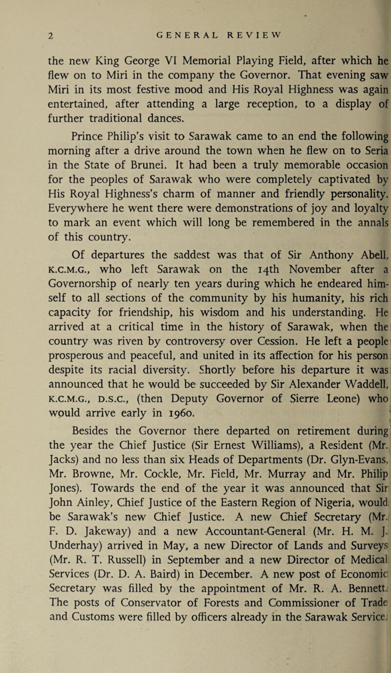 the new King George VI Memorial Playing Field, after which he flew on to Miri in the company the Governor. That evening saw Miri in its most festive mood and His Royal Highness was again entertained, after attending a large reception, to a display of further traditional dances. Prince Philip’s visit to Sarawak came to an end the following morning after a drive around the town when he flew on to Seria in the State of Brunei. It had been a truly memorable occasion for the peoples of Sarawak who were completely captivated by His Royal Highness’s charm of manner and friendly personality. Everywhere he went there were demonstrations of joy and loyalty to mark an event which will long be remembered in the annals of this country. Of departures the saddest was that of Sir Anthony Abell, k.c.m.g., who left Sarawak on the 14th November after a Governorship of nearly ten years during which he endeared him¬ self to all sections of the community by his humanity, his rich capacity for friendship, his wisdom and his understanding. He arrived at a critical time in the history of Sarawak, when the country was riven by controversy over Cession. He left a people prosperous and peaceful, and united in its affection for his person despite its racial diversity. Shortly before his departure it was announced that he would be succeeded by Sir Alexander Waddell, k.c.m.g., d.s.c., (then Deputy Governor of Sierre Leone) who would arrive early in i960. Besides the Governor there departed on retirement during the year the Chief Justice (Sir Ernest Williams), a Resident (Mr. Jacks) and no less than six Heads of Departments (Dr. Glyn-Evans, Mr. Browne, Mr. Cockle, Mr. Field, Mr. Murray and Mr. Philip Jones). Towards the end of the year it was announced that Sir John Ainley, Chief Justice of the Eastern Region of Nigeria, would be Sarawak’s new Chief Justice. A new Chief Secretary (Mr. F. D. Jakeway) and a new Accountant-General (Mr. H. M. J. Underhay) arrived in May, a new Director of Lands and Surveys (Mr. R. T. Russell) in September and a new Director of Medical Services (Dr. D. A. Baird) in December. A new post of Economic Secretary was filled by the appointment of Mr. R. A. Bennett. The posts of Conservator of Forests and Commissioner of Trade and Customs were filled by officers already in the Sarawak Service.